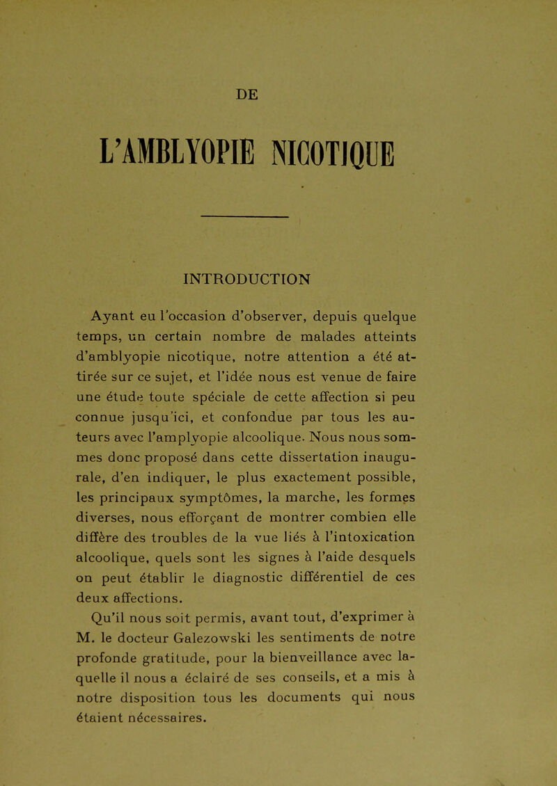 DE L'AMBLYOPIE NICOTIQUE INTRODUCTION Ayant eu l'occasion d'observer, depuis quelque temps, un certain nombre de malades atteints d'amblyopie nicotique, notre attention a été at- tirée sur ce sujet, et l'idée nous est venue de faire une étude toute spéciale de cette affection si peu connue jusqu'ici, et confondue par tous les au- teurs avec l'amplyopie alcoolique. Nous nous som- mes donc proposé dans cette dissertation inaugu- rale, d'en indiquer, le plus exactement possible, les principaux symptômes, la marche, les formes diverses, nous efforçant de montrer combien elle diffère des troubles de la vue liés à l'intoxication alcoolique, quels sont les signes à l'aide desquels on peut établir le diagnostic différentiel de ces deux affections. Qu'il nous soit permis, avant tout, d'exprimer à M. le docteur Galezowski les sentiments de notre profonde gratitude, pour la bienveillance avec la- quelle il nous a éclairé de ses conseils, et a mis à notre disposition tous les documents qui nous étaient nécessaires.