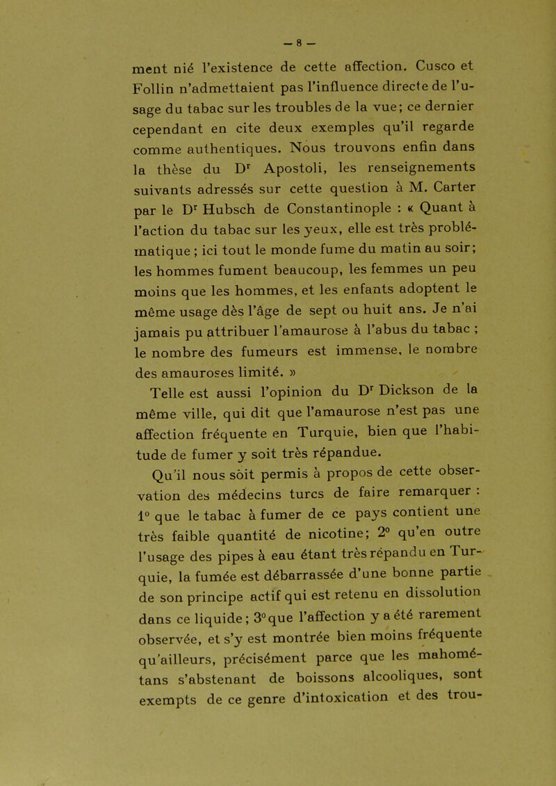 ment nié l'existence de cette affection. Cusco et FoUin n'admettaient pas l'influence directe de l'u- sage du tabac sur les troubles de la vue; ce dernier cependant en cite deux exemples qu'il regarde comme authentiques. Nous trouvons enfin dans la thèse du D'' Apostoli, les renseignements suivants adressés sur cette question à M. Carter par le D'^ Hubsch de Constantinople : k Quant à l'action du tabac sur les yeux, elle est très problé- matique ; ici tout le monde fume du matin au soir; les hommes fument beaucoup, les femmes un peu moins que les hommes, et les enfants adoptent le même usage dès l'âge de sept ou huit ans. Je n'ai jamais pu attribuer l'amaurose à l'abus du tabac ; le nombre des fumeurs est immense, le nombre des amauroses limité. » Telle est aussi l'opinion du Dickson de la même ville, qui dit que l'amaurose n'est pas une affection fréquente en Turquie, bien que l'habi- tude de fumer y soit très répandue. Qu'il nous sôit permis à propos de cette obser- vation des médecins turcs de faire remarquer : 1» que le tabac à fumer de ce pays contient une très faible quantité de nicotine; 2° qu'en outre l'usage des pipes à eau étant très répandu en Tur- quie, la fumée est débarrassée d'une bonne partie de son principe actif qui est retenu en dissolution dans ce liquide ; 3°que l'affection y a été rarement observée, et s'y est montrée bien moins fréquente qu'ailleurs, précisément parce que les mahomé- tans s'abstenant de boissons alcooliques, sont exempts de ce genre d'intoxication et des trou-