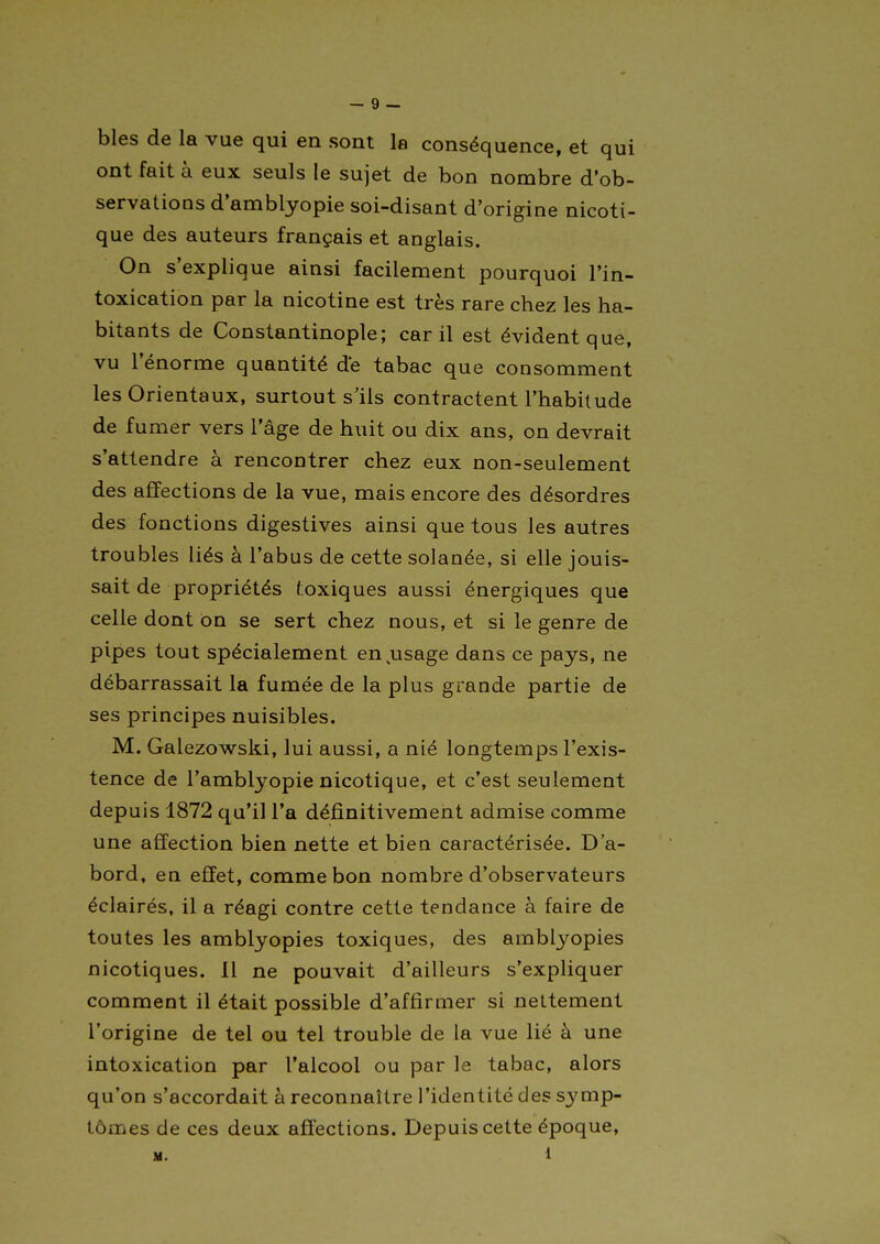 bles de la vue qui en sont la conséquence, et qui ont fait à eux seuls le sujet de bon nombre d'ob- servations d'amblyopie soi-disant d'origine nicoti- que des auteurs français et anglais. On s'explique ainsi facilement pourquoi l'in- toxication par la nicotine est très rare chez les ha- bitants de Constantinople; car il est évident que, vu l'énorme quantité de tabac que consomment les Orientaux, surtout s'ils contractent l'habitude de fumer vers l'âge de huit ou dix ans, on devrait s'attendre à rencontrer chez eux non-seulement des affections de la vue, mais encore des désordres des fonctions digestives ainsi que tous les autres troubles liés à l'abus de cette solanée, si elle jouis- sait de propriétés l;oxiques aussi énergiques que celle dont on se sert chez nous, et si le genre de pipes tout spécialement en^usage dans ce pays, ne débarrassait la fumée de la plus grande partie de ses principes nuisibles. M. Galezowski, lui aussi, a nié longtemps l'exis- tence de l'amblyopie nicotique, et c'est seulement depuis 1872 qu'il l'a définitivement admise comme une affection bien nette et bien caractérisée. D'a- bord, en effet, comme bon nombre d'observateurs éclairés, il a réagi contre cette tendance à faire de toutes les amblyopies toxiques, des amblyopies nicotiques. 11 ne pouvait d'ailleurs s'expliquer comment il était possible d'affirmer si nettement l'origine de tel ou tel trouble de la vue lié à une intoxication par l'alcool ou par le tabac, alors qu'on s'accordait à reconnaître l'identité des symp- tômes de ces deux affections. Depuis cette époque.