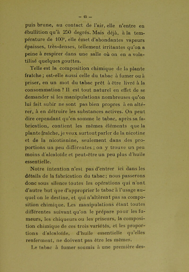puis brune, au contact de l'air, elle n'entre en ébuUition qu'à 250 degrés. Mais déjà, à la tem- pérature de 100°, elle émet d'abondantes vapeurs épaisses, très-denses, tellement irritantes qu'on a peine à respirer dans une salle où on en a vola- tilisé quelques gouttes. Telle est la composition chimique de la plante fraîche ; est-elle aussi celle du tabac à fumer ou à priser, en un mot du tabac prêt à être livré à la consommation ? Il est tout naturel en effet de se demander si les manipulations nombreuses qu'on lui fait subir ne sont pas bien propres à en alté- rer, à en détruire les substances actives. On peut dire cependant qu'en somme le tabac, après sa fa- brication, contient les mêmes éléments que la plantefraîche, je veux surtout parler de la nicotine et de la nicotianine, seulement dans des pro- jportions un peu différentes ; on y trouve un peu moins d'alcaloïde et peut-être un peu plus d'huile essentielle. Notre intention n'est pas d'entrer ici dans les détails de la fabrication du tabac; nous passerons donc sous silence toutes les opérations qui n'ont d'autre but que d'approprier le tabac à l'usage au- quel on le destine, et qui n'altèrent pas sa compo- sition chimique. Les manipulations étant toutes différentes suivant qu'on le prépare pour les fu- meurs, les chiqueurs ou les priseurs, la composi- tion chimique de ces trois variétés, et les propor- tions d'alcaloïde, d'huile essentielle qu'elles renferment, ne doivent pas être les mêmes. Le tabac à fumer soumis à une première des-