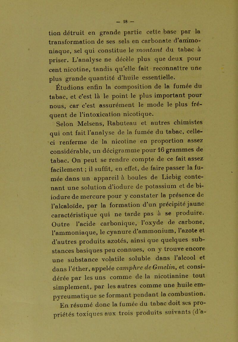 tion détruit en grande partie cette base par la transformation de ses sels en carbonate d'andmo- niaque, sel qui constitue le montant du tabac à priser. L'analyse ne décèle plus que deux pour cent nicotine, tandis qu'elle fait reconnaître une plus grande quantité d'huile essentielle. Étudions enfin la composition de la fumée du tabac, et c'est là le point le plus important pour nous, car c'est assurément le mode le plus fré- quent de l'intoxication nicotique. Selon Melsens, Rabuteau et autres chimistes qui ont fait l'analyse de la fumée du tabac, celle- ci renferme de la nicotine en proportion assez considérable, un décigramme pour 16 grammes de tabac. On peut se rendre compte de ce fait assez facilement ; il suffit, en efi'et, de faire passer la fu- mée dans un appareil à boules de Liebig conte- nant une solution d'iodure de potassium et de bi- iodure de mercure pour y constater la présence de l'alcaloïde, par la formation d'un précipité jaune caractéristique qui ne tarde pas à se produire. Outre l'acide carbonique, l'oxyde de carbone, l'ammoniaque, le cyanure d'ammonium, l'azote et d'autres produits azotés, ainsi que quelques sub- stances basiques peu connues, on y trouve encore une substance volatile soluble dans l'alcool et dans l'éther, appelée camphre deGmelin, et consi- dérée par les uns comme de la nicotianine tout simplement, par les autres comme une huile em- pyreumatique se formant pendant la combustion. En résumé donc la fumée du tabac doit ses pro- priétés toxiques aux trois produits suivants (d'à-