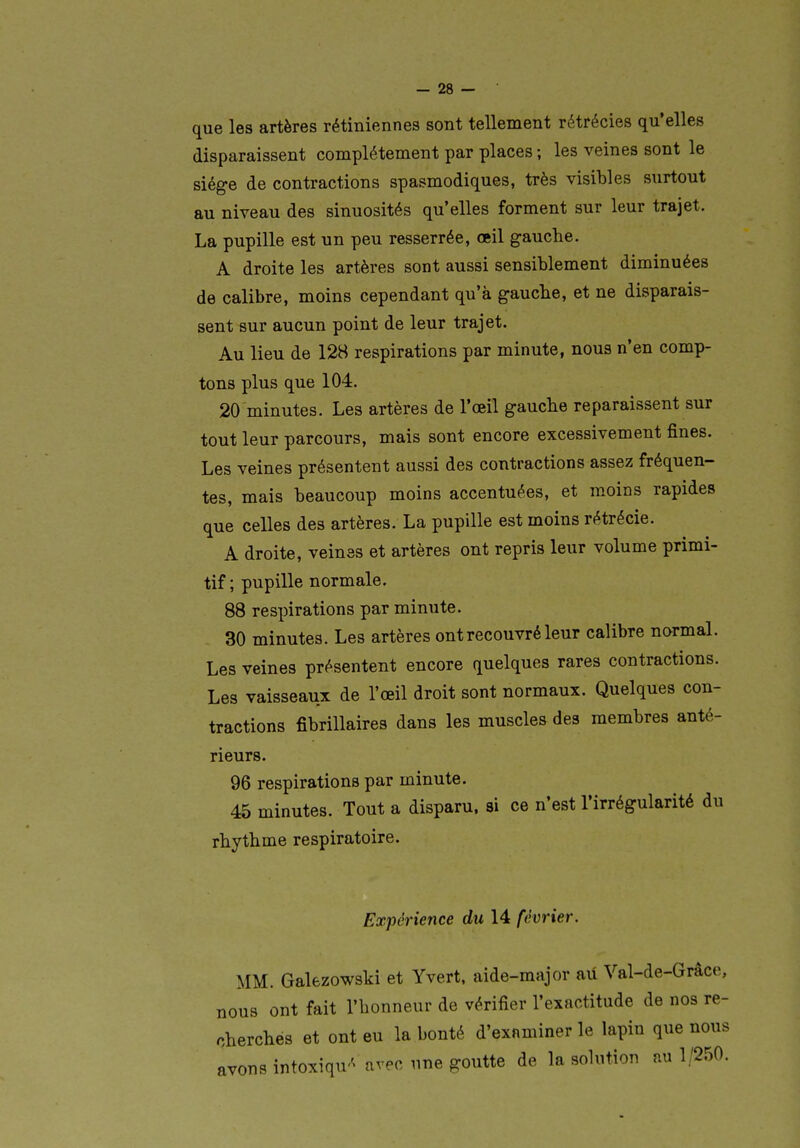 que les artères rétiniennes sont tellement rétrécies qu'elles disparaissent complètement par places ; les veines sont le siège de contractions spasmodiques, très visibles surtout au niveau des sinuosités qu'elles forment sur leur trajet. La pupille est un peu resserrée, œil gauche. A droite les artères sont aussi sensiblement diminuées de calibre, moins cependant qu'à gauche, et ne disparais- sent sur aucun point de leur trajet. Au lieu de 128 respirations par minute, nous n'en comp- tons plus que 104. 20 minutes. Les artères de l'œil gauche reparaissent sur tout leur parcours, mais sont encore excessivement fines. Les veines présentent aussi des contractions assez fréquen- tes, mais beaucoup moins accentuées, et moins rapides que celles des artères. La pupille est moins rétrécie. A droite, veines et artères ont repris leur volume primi- tif; pupille normale. 88 respirations par minute. 30 minutes. Les artères ont recouvré leur calibre normal. Les veines présentent encore quelques rares contractions. Les vaisseaux de l'œil droit sont normaux. Quelques con- tractions fibrillaires dans les muscles des membres anté- rieurs. 96 respirations par minute. 45 minutes. Tout a disparu, si ce n'est l'irrégularité du rhythme respiratoire. Expérience du 14 février. MM. Galezowski et Yvert, aide-major au Val-de-Grâce, nous ont fait l'honneur de vérifier l'exactitude de nos re- cherchés et ont eu la bonté d'examiner le lapin que nous avons intoxiqu'^ avec une goutte de la solution au 1/250.