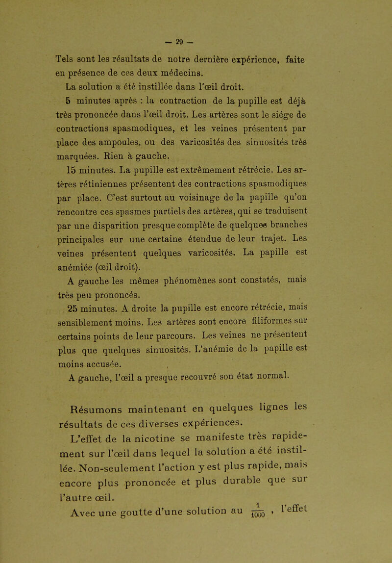 Tels sont les résultats de notre dernière expérience, faite en présence de ces deux médecins. La solution a été instillée dans l'œil droit. 5 minutes après : la contraction de la pupille est déjà très prononcée dans l'œil droit. Les artères sont le siège de contractions spasmodiques, et les veines présentent par place des ampoules, ou des varicosités des sinuosités très marquées. Rien à gauche. 15 minutes. La pupille est extrêmement rétrécie. Les ar- tères rétiniennes présentent des contractions spasmodiques par place. C'est surtout au voisinage de la papille qu'on rencontre ces spasmes partiels des artères, qui se traduisent par une disparition presque complète de quelque» branches principales sur une certaine étendue de leur trajet. Les veines présentent quelques varicosités. La papille est anémiée (œil droit). A gauche les mêmes phénomènes sont constatés, mais très peu prononcés. 25 minutes. A droite la pupille est encore rétrécie, mais sensiblement moins. Les artères sont encore filiformes sur certains points de leur parcours. Les veines ne présentent plus que quelques sinuosités. L'anémie de la papille est moins accusée. A gauche, l'œil a presque recouvré son état normal. Résumons maintenant en quelques lignes les résultats de ces diverses expériences. L'effet de la nicotine se manifeste très rapide- ment sur l'œil dans lequel la solution a été instil- lée. Non-seulement l'action y est plus rapide, mais encore plus prononcée et plus durable que sur l'autre œil. Avec une goutte d'une solution au , l'effet