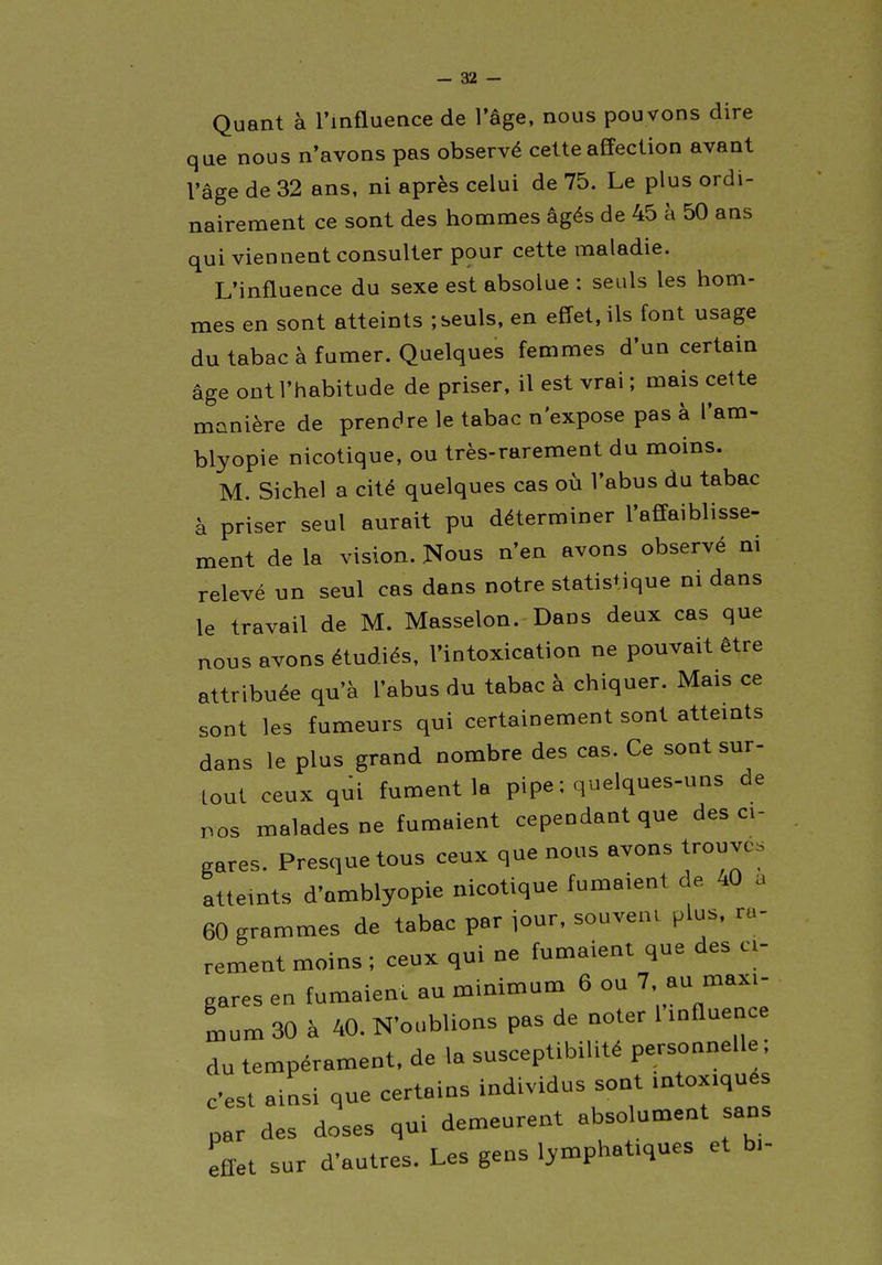 Quant à l'influence de l'âge, nous pou vons dire que nous n'avons pas observé cette affection avant l'âge de 32 ans, ni après celui de 75. Le plus ordi- nairement ce sont des hommes âgés de 45 à 50 ans qui viennent consulter pour cette maladie. L'influence du sexe est absolue : seuls les hom- mes en sont atteints ; seuls, en effet, ils font usage du tabac à fumer. Quelques femmes d'un certain âge ont l'habitude de priser, il est vrai ; mais cette manière de prendre le tabac n'expose pas à l'am- blyopie nicotique, ou très-rarement du moins. M. Sichel a cité quelques cas où l'abus du tabac à priser seul aurait pu déterminer l'affaiblisse- ment de la vision. Nous n'en avons observé ni relevé un seul cas dans notre statistique ni dans le travail de M. Masselon. Dans deux cas que nous avons étudiés, l'intoxication ne pouvait être attribuée qu'à l'abus du tabac à chiquer. Mais ce sont les fumeurs qui certainement sont atteints dans le plus grand nombre des cas. Ce sont sur- tout ceux qui fument la pipe : quelques-uns de nos malades ne fumaient cependant que des ci- gares. Presque tous ceux que nous avons trouves atteints d'amblyopie nicotique fumaient de 40 a 60 grammes de tabac par iour, souvent plus, ra- rement moins ; ceux qui ne fumaient que des ci- gares en fumaient au minimum 6 ou 7, au maxi- mum 30 à 40. N'oublions pas de noter 1 influence du tempérament, de la susceptibilité personnelle ; c'est ainsi que certains individus sont intoxiqués par des doses qui demeurent absolument sans effet sur d'autres. Les gens lymphatiques et bi-