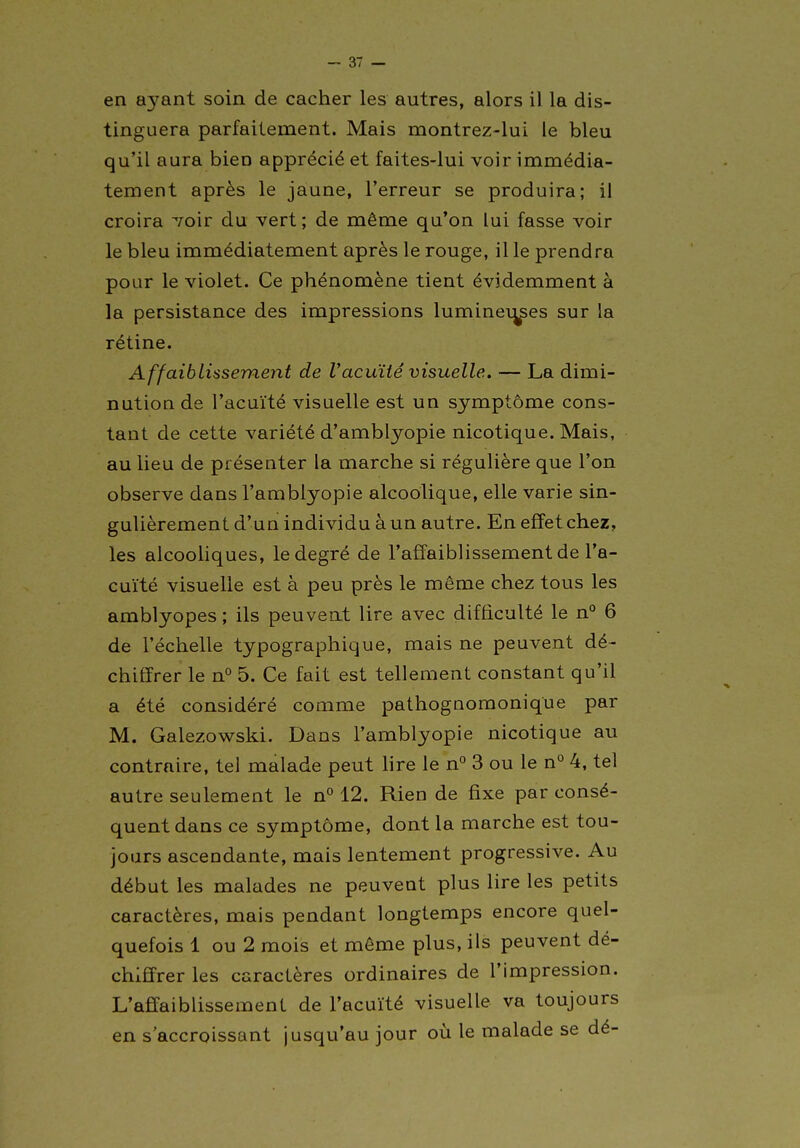 -av- en aj'^ant soin de cacher les autres, alors il la dis- tinguera parfaitement. Mais montrez-lui le bleu qu'il aura bien apprécié et faites-lui voir immédia- tement après le jaune, l'erreur se produira; il croira /oir du vert; de même qu'on lui fasse voir le bleu immédiatement après le rouge, il le prendra pour le violet. Ce phénomène tient évidemment à la persistance des impressions luminei^es sur la rétine. AffaibLissement de Vacuité visuelle. — La dimi- nution de l'acuïté visuelle est un symptôme cons- tant de cette variété d'amblyopie nicotique. Mais, au lieu de présenter la marche si régulière que l'on observe dans l'amblyopie alcoolique, elle varie sin- gulièrement d'un individu à un autre. En effet chez, les alcooUques, le degré de l'affaiblissement de l'a- cuité visuelle est à peu près le même chez tous les amblyopes ; ils peuveat lire avec difficulté le n° 6 de l'échelle typographique, mais ne peuvent dé- chiffrer le n° 5. Ce fait est tellement constant qu'il a été considéré comme pathognomonique par M. Galezowski. Dans l'amblyopie nicotique au contraire, tel malade peut lire le n° 3 ou le n° 4, tel autre seulement le n° 12. Rien de fixe par consé- quent dans ce symptôme, dont la marche est tou- jours ascendante, mais lentement progressive. Au début les malades ne peuvent plus lire les petits caractères, mais pendant longtemps encore quel- quefois 1 ou 2 mois et même plus, ils peuvent dé- chiffrer les caractères ordinaires de l'impression. L'affaiblissement de l'acuïté visuelle va toujours en s'accroissant jusqu'au jour où le malade se dé-