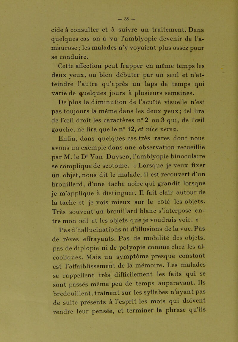 cide à consulter et à suivre un traitement. Dans quelques cas on a vu rambl3'opie devenir de l'a- maurose ; les malades n'y voyaient plus assez pour se conduire. Cette affection peut frapper en même temps les deux yeux, ou bien débuter par un seul et n'at- teindre l'autre qu'après un laps de temps qui varie de (quelques jours à plusieurs semaines. De plus la diminution de l'acuité visuelle n'est pas toujours la même dans les deux yeux; tel lira de l'œil droit les caractères n° 2 ou 3 qui, de l'œil gauche, ne lira que le n° 12, et vice versa. Enfin, dans quelques cas très rares dont nous avons un exemple dans une observation recueillie par M. le D' Van Duysen, l'amblyopie binoculaire se complique de scotome. a Lorsque je veux fixer un objet, nous dit le malade, il est recouvert d'un brouillard, d'une tache noire qui grandit lorsque je m'applique à distinguer. Il fait clair autour de la tache et je vois mieux sur le côté les objets. Très souvent*un brouillard blanc s'interpose en- tre mon œil et les objets que je voudrais voir. » Pas d'hallucinatioQs ni d'illusions de la vue. Pas de rêves effrayants. Pas de mobilité des objets, pas de diplopie ni de polyopie comme chez les al- cooliques. Mais un symptôme presque constant est l'affaiblissement de la mémoire. Les malades se rappellent très difficilement les faits qui se sont passés même peu de temps auparavant. Ils bredouillent, traînent sur les syllabes n'ayant pas de suite présents à l'esprit les mots qui doivent rendre leur pensée, et terminer la phrase qu'ils