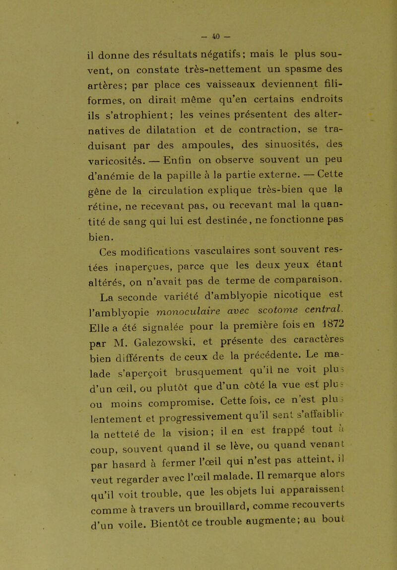 il donne des résultats négatifs ; mais le plus sou- vent, on constate très-nettement un spasme des artères; par place ces vaisseaux deviennent fili- formes, on dirait même qu'en certains endroits ils s'atrophient ; les veines présentent des alter- natives de dilatation et de contraction, se tra- duisant par des ampoules, des sinuosités, des varicosités. — Enfin on observe souvent un peu d'anémie de la papille à la partie externe. — Cette gêne de la circulation explique très-bien que la rétine, ne recevant pas, ou recevant mal la quan- tité de sang qui lui est destinée, ne fonctionne pas bien. Ces modifications vasculaires sont souvent res- tées inaperçues, parce que les deux yeux étant altérés, on n'avait pas de terme de comparaison, La seconde variété d'amblyopie nicotique est l'amblyopie monoculaire avec scotome central. Elle a été signalée pour la première fois en 4872 par M. Galezowski, et présente des caractères bien différents de ceux de la précédente. Le ma- lade s'aperçoit brusquement qu'il ne voit plus d'un œil, ou plutôt que d'un côté la vue est plu. ou moins compromise. Cette fois, ce n'est plui lentement et progressivement qu'il sent s'affaiblir la netteté de la vision ; il en est frappé tout à coup, souvent quand il se lève, ou quand venant par hasard à fermer l'œil qui n'est pas atteint, il veut regarder avec l'œil malade. Il remarque alors qu'il voit trouble, que les objets lui apparaissent comme à travers un brouillard, comme recouverts d'un voile. Bientôt ce trouble augmente; au bout