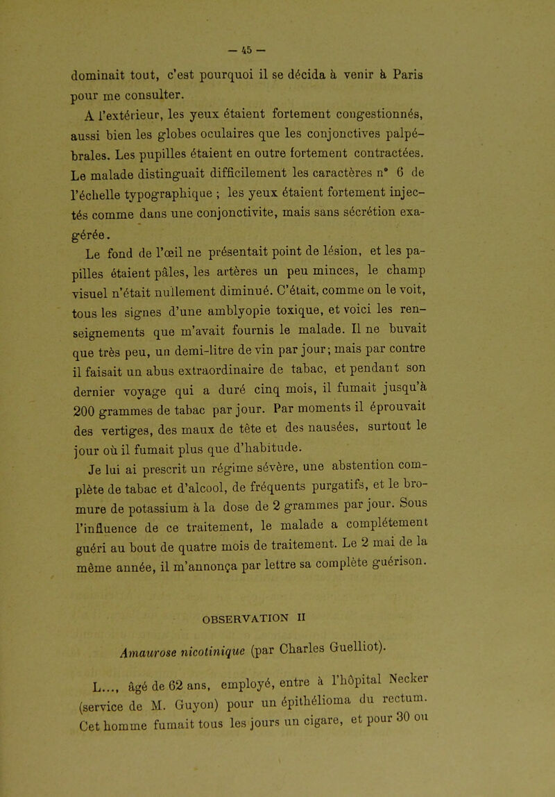 dominait tout, c'est pourquoi il se décida à venir à Paris pour me consulter. A l'extérieur, les yeux étaient fortement congestionnés, aussi bien les globes oculaires que les conjonctives palpé- braies. Les pupilles étaient en outre fortement contractées. Le malade distinguait difficilement les caractères n 6 de l'éclielle typographique ; les yeux étaient fortement injec- tés comme dans une conjonctivite, mais sans sécrétion exa- gérée . Le fond de l'oeil ne présentait point de lésion, et les pa- pilles étaient pâles, les artères un peu minces, le champ visuel n'était nullement diminué. C'était, comme on le voit, tous les signes d'une amblyopie toxique, et voici les ren- seignements que m'avait fournis le malade. Il ne buvait que très peu, un demi-litre devin par jour; mais par contre il faisait un abus extraordinaire de tabac, et pendant son dernier voyage qui a duré cinq mois, il fumait jusqu'à 200 grammes de tabac par jour. Par moments il éprouvait des vertiges, des maux de tête et des nausées, surtout le jour où il fumait plus que d'habitude. Je lui ai prescrit un régime sévère, une abstention com- plète de tabac et d'alcool, de fréquents purgatifs, et le bro- mure de potassium à la dose de 2 grammes par jour. Sous l'inûuence de ce traitement, le malade a complètement guéri au bout de quatre mois de traitement. Le 2 mai de la même année, il m'annonça par lettre sa complète guérison. OBSERVATION II Amaurose nicotinique (par Charles Guelliot). L.... âgé de 62 ans. employé, entre à l'hôpital Necker (service de M. Guyon) pour un épithélioma du rectum. Cet homme fumait tous les jours un cigare, et pour 30 ou