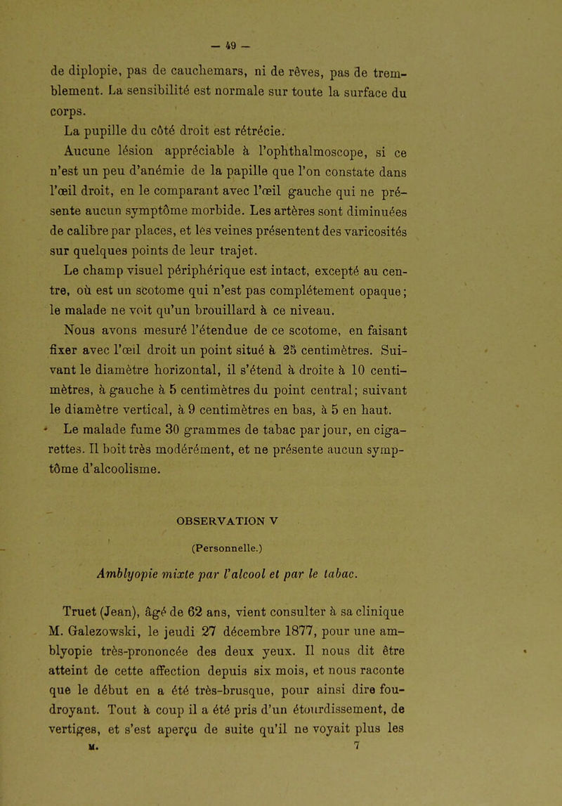 de diplopie, pas de caucliemars, ni de rêves, pas de trem- blement. La sensibilité est normale sur toute la surface du corps. La pupille du côté droit est rétrécie. Aucune lésion appréciable à l'ophtlialmoscope, si ce n'est un peu d'anémie de la papille que l'on constate dans l'œil droit, en le comparant avec l'œil gauche qui ne pré- sente aucun symptôme morbide. Les artères sont diminuées de calibre par places, et lês veines présentent des varicosités sur quelques points de leur trajet. Le champ visuel périphérique est intact, excepté au cen- tre, où est un scotome qui n'est pas complètement opaque ; le malade ne voit qu'un brouillard à ce niveau. Nous avons mesuré l'étendue de ce scotome, en faisant fixer avec l'œil droit un point situé à 25 centimètres. Sui- vant le diamètre horizontal, il s'étend à droite à 10 centi- mètres, à gauche à 5 centimètres du point central ; suivant le diamètre vertical, à 9 centimètres en bas, à 5 en haut. • Le malade fume 30 grammes de tabac par jour, en ciga- rettes. Il boit très modérément, et ne présente aucun symp- tôme d'alcoolisme. OBSERVATION V (Personnelle.) Amblyopie mixte par Valcool et par le tabac. Truet (Jean), âgé de 62 ans, vient consulter à sa clinique M. Galezowski, le jeudi 27 décembre 1877, pour une am- blyopie très-prononcée des deux yeux. Il nous dit être atteint de cette affection depuis six mois, et nous raconte que le début en a été très-brusque, pour ainsi dire fou- droyant. Tout à coup il a été pris d'un étourdissement, de vertiges, et s'est aperçu de suite qu'il ne voyait plus les M. 7