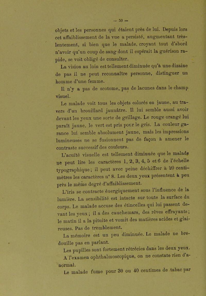 objets et les personnes qui étaient près de lui. Depuis lors cet affaiblissement de la vue a persisté, augmentant très- lentement, si bien que le malade, croyant tout d'abord n'avoir qu'un coup de sang- dont il espérait la guérison ra- pide, se voit obligé de consulter. La vision au loin est tellement diminuée qu'à une dizaine de pas il ne peut reconnaître personne, distinguer un homme d'une femme. Il n'y a pas de scotome, pas de lacunes dans le champ visuel. Le malade voit tous les objets colorés en jaune, au tra- vers d'un brouillard jaunâtre. Il lui semble aussi avoir devant les yeux une sorte de grillage. Le rouge orangé lui paraît jaune, le vert est pris pour le gris. La couleur ga- rance lui semble absolument jaune, mais les impressions lumineuses ne se fusionnent pas de façon à amener le contraste successif des couleurs. L'acuïté visuelle est tellement diminuée que le malade ne peut lire les caractères 1, 2, 3, 4, 5 et 6 de l'échelle typographique ; il peut avec peine déchiffrer à 20 centi- mètres les caractères n° 8. Les deux yeux présentent à peu près le même degré d'affaiblissement. L'iris se contracte énergiquement sous l'influence de la lumière. La sensibilité est intacte sur toute la surface du corps. Le malade accuse des étincelles qui lui passent de- vant les yeux ; il a des cauchemars, des rêves effrayants ; le matin il a la pituite et vomit des matières acides et glai- reuses. Pas de tremblement. La mémoire est un peu diminuée. Le malade ne bre- douille pas en parlant. Les pupilles sont fortement rétrécies dans les deux yeux. A l'examen ophthalmoscopique, on ne constate rien d'a- normal. Le malade fume pour 30 ou 40 centimes de tabac par