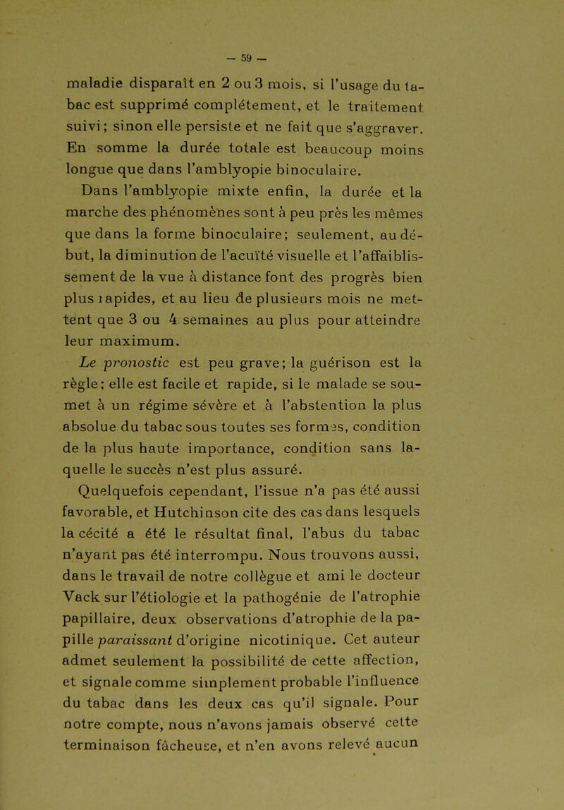 maladie disparaît en 2 ou 3 mois, si l'usage du ta- bac est supprimé complètement, et le traitement suivi ; sinon elle persiste et ne fait que s'aggraver. En somme la durée totale est beaucoup moins longue que dans l'amblyopie binoculaire. Dans l'amblyopie mixte enfin, la durée et la marche des phénomènes sont à peu près les mêmes que dans la forme binoculaire; seulement, au dé- but, la diminution de l'acuité visuelle et l'affaiblis- sement de la vue à distance font des progrès bien plus lapides, et au lieu de plusieurs mois ne met- tënt que 3 ou 4 semaines au plus pour atteindre leur maximum. Le pronostic est peu grave; la guérison est la règle; elle est facile et rapide, si le malade se sou- met à un régime sévère et à l'abstention la plus absolue du tabac sous toutes ses formes, condition de la plus haute importance, condition sans la- quelle le succès n'est plus assuré. Quelquefois cependant, l'issue n'a pas été aussi favorable, et Hutchinson cite des cas dans lesquels la cécité a été le résultat final, l'abus du tabac n'ayant pas été interrompu. Nous trouvons aussi, dans le travail de notre collègue et ami le docteur Vack sur l'étiologie et la pathogénie de l'atrophie papillaire, deux observations d'atrophie de la pa- pille paraissant d'origine nicotinique. Cet auteur admet seulement la possibilité de cette affection, et signale comme simplement probable l'influence du tabac dans les deux cas qu'il signale. Pour notre compte, nous n'avons jamais observé cette terminaison fâcheuse, et n'en avons relevé aucun