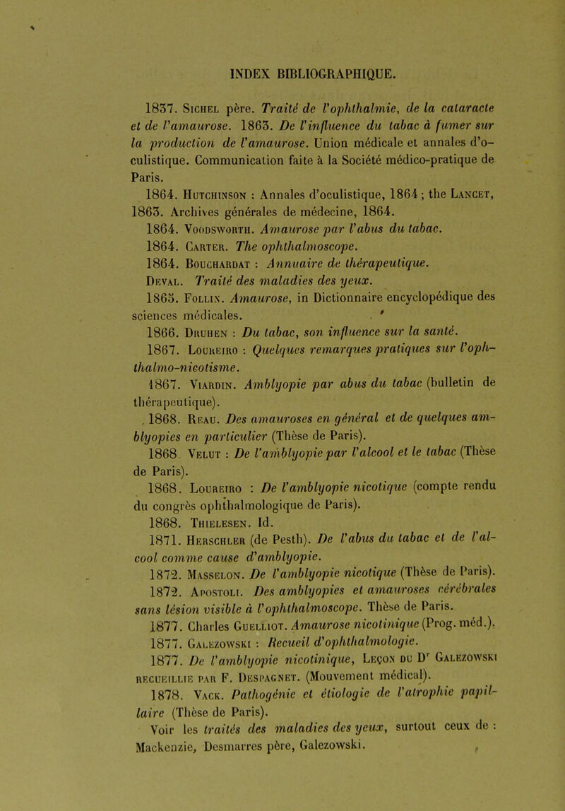 1837. SicHEL père. Traité de l'ophthalmie, de la cataracte et de Vamaurose. 1863. De Vinfluence du tabac à fumer sur la production de Vamaurose. Union médicale et annales d'o- culistique. Communication faite à la Société médico-pratique de Paris. 1864. HuTCHiNSON : Annales d'oculistique, 1864; the Lancet, 1863. Archives générales de médecine, 1864. 1864. VooDSWORTH. Amaurose par Vahus du tabac. 1864. Carter. The ophlhalmoscope. 1864. BoucHARDAT : Annuaire de thérapeutique. Drval. Traité des maladies des yeux. 1865. FoLLiN. Amaurose, in Dictionnaire encyclopédique des sciences médicales. . ' 1866. Druhen : Du tabac, son influence sur la santé. 1867. Louheiro : Quelques remarques pratiques sur Vophr- thalmo-nieotisme. 1867. ViARDiN. Amblyopie par abus du tabac (bulletin de thérapeutique). . 1868. Beau. Des amauroses en général et de quelques am- blyopies en particulier (Thèse de Paris). 1868- Velut : De l'amblyopie par Valcool et le tabac (Thèse de Paris). 1868. LouREiRO : De Vamblyopie nicolique (compte rendu du congrès ophthalmologique de Paris). 1868. Thielesen. Id. 1871. Herschler (de Pesth). De Vabus du tabac et de Val- cool comme cause d'amblyopie. 1872. Masselon. De Vamblyopie nicotique (Thèse de Paris). 1872. Apostolf. Des amblyopies et amauroses cérébrales sans lésion visible à Vophthalmoscope. Thèse de Paris. 1877. Charles Guelliqt. Amaurose nicotinique (Prog. méd.). 1877. Galezowski : Recueil d'ophtlialmologie. 1877. De Vamblyopie nicotinique, Leço.n du D' Galezowski RECUEILLIE PAR F. Despagnet. (Mouvemeut médical). 1878. Vack. Pathogénie et étiologie de l'atrophie papil- laire (Thèse de Paris). Voir les traités des maladies des yeux, surtout ceux de : Mackenzie, Desmarres père, Galezowski. ,