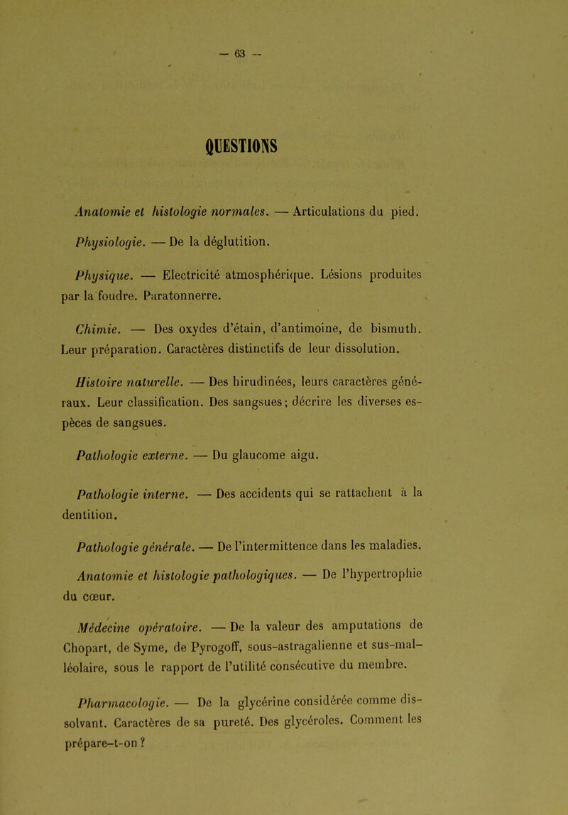 QUËSTIOINS Anatomie et histologie normales. — Articulations du pied. Physiologie. —De la déglutition. Physique. — Electricité atmosphérique. Lésions produites par la foudre. Paratonnerre. Chimie. — Des oxydes d'étain, d'antimoine, de bismuth. Leur préparation. Caractères distinctifs de leur dissolution. Histoire naturelle. — Des hirudinées, leurs caractères géné- raux. Leur classification. Des sangsues; décrire les diverses es- pèces de sangsues. Pathologie externe. — Du glaucome aigu. Pathologie interne. — Des accidents qui se rattachent à la dentition. Pathologie générale. — De l'intermittence dans les maladies. Anatomie et histologie pathologiques. — De l'hypertrophie du cœur. Médecine opératoire. — De la valeur des amputations de Chopart, de Syme, de Pyrogoff, sous-astragalienne et sus-mal- léolaire, sous le rapport de l'utilité consécutive du membre. Pharmacologie. — De la glycérine considérée comme dis- solvant. Caractères de sa pureté. Des glycéroles. Comment les prépare-t-on ?