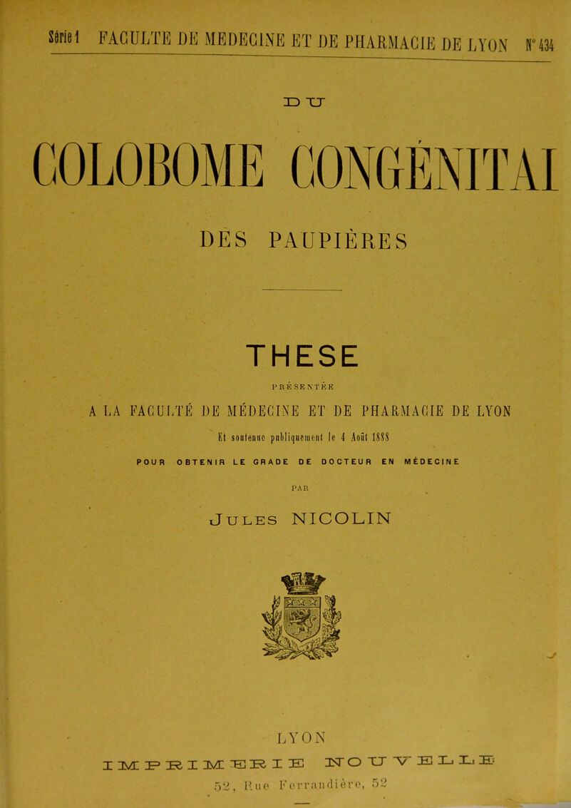 3D XJ COLOBOME CONGÉNIÏAI DES PAUPIÈRES THESE PRÉ SENTKK A LA FACULTÉ DE MÉDECINE ET DE PHARMACIE DE LYON Ët soutenue pabliqnement le 4 Août UU POUR OBTENIR LE GRADE DE DOCTEUR EN MÉDECINE PAR J-ULES NICOLIN LYON 52, P.ue Forraiiflière, 52