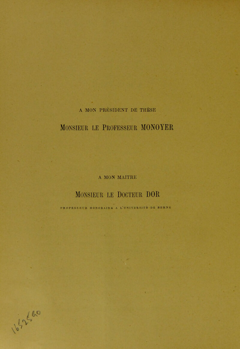 A MON PRÉSIDENT DE THÈSE Monsieur le Professeur MONOYER A MON MAITRE Monsieur le Docteur DOR PROPKSSKUR nONORAIRK A l'UNIYERSITK DE BERNE