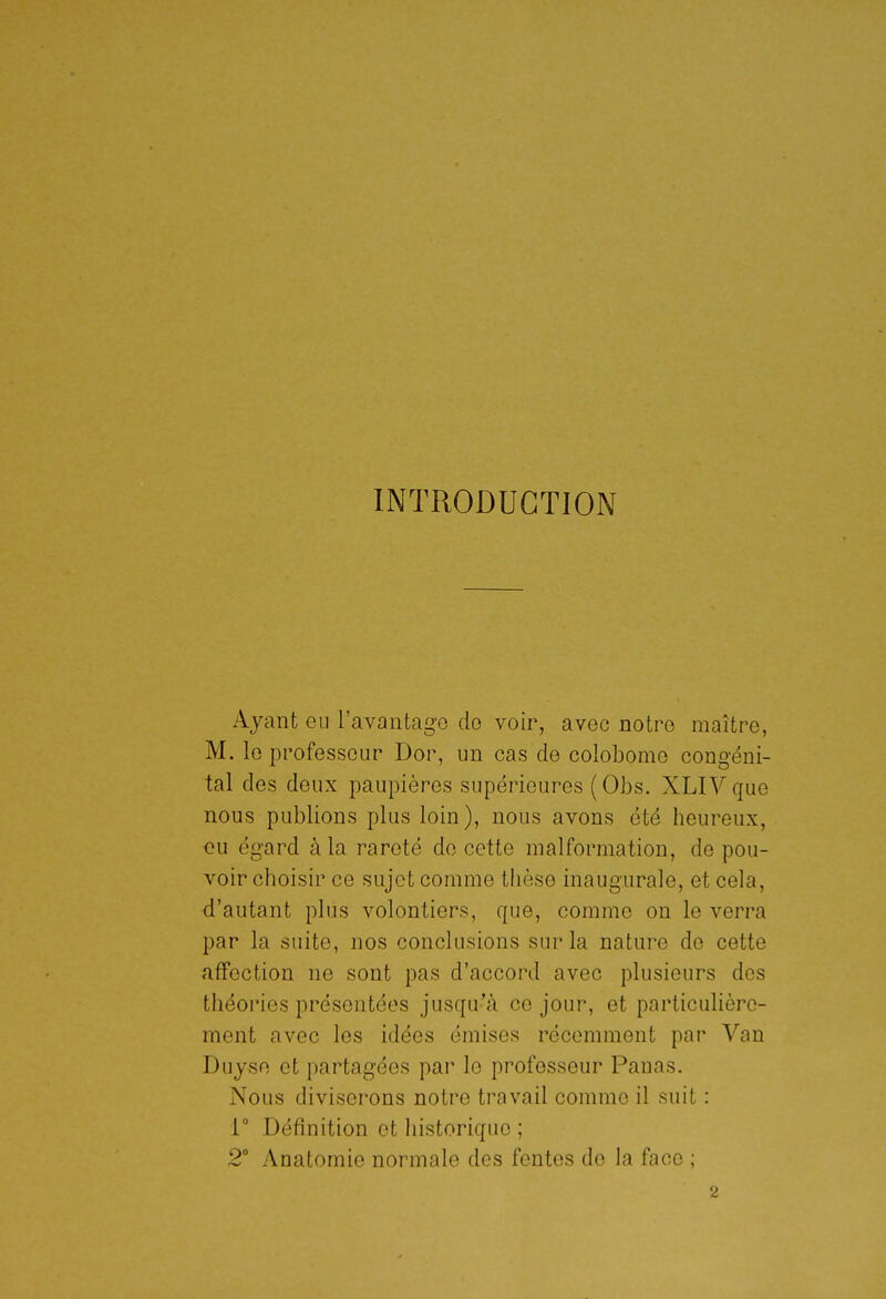 INTRODUCTION Ayant eu l'avantage do voir, avec notre maître, M. le professeur Dor, un cas de colobome congéni- tal des deux paupières supérieures (Obs. XLIV que nous publions plus loin), nous avons été heureux, eu égard à la rareté do cette malformation, de pou- voir choisir ce sujet comme thèse inaugurale, et cela, d'autant plus volontiers, que, comme on le verra par la suite, nos conclusions sur la nature de cette affection ne sont pas d'accord avec plusieurs des théories présentées jusqu'à ce jour, et particulière- ment avec les idées émises récemment par Van Duyse et partagées par le professeur Panas. Nous diviserons notre travail comme il suit : r Définition et historique ; 2 Anatomie normale des fentes de la face ;