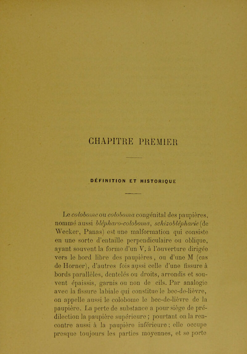 CHAPITRE PREMIER, DÉFINITION ET HISTORIQUE Le colohomeon colohoma oowgémidX des paupières, nommé aussi hlépharo-colohoma^ schizohlè'pharie (de Wecker, Panas) est une malformation qui consiste en une sorte d'entaille perpendiculaire ou oblique, ayant souvent la forme d'un V, à l'-ouverture dirigée vers le bord libre des paupières, ou d'une M (cas deHorner), d'autres fois ayssi celle d'une fissure à bords parallèles, dentelés ou droits, arrondis et sou- vent épaissis, garnis ou non de cils. Par analogie avec la fissure labiale qui constitue le bec-do-lièvre, on appelle aussi le colobome le bec-de-lièvre de la paupière. La perte de substance a pour siège de pré- dilection la paupière supérieure ; pourtant on la ren- contre aussi à la paupière inférieure ; elle occupe presque toujours les parties moyennes, et se porte