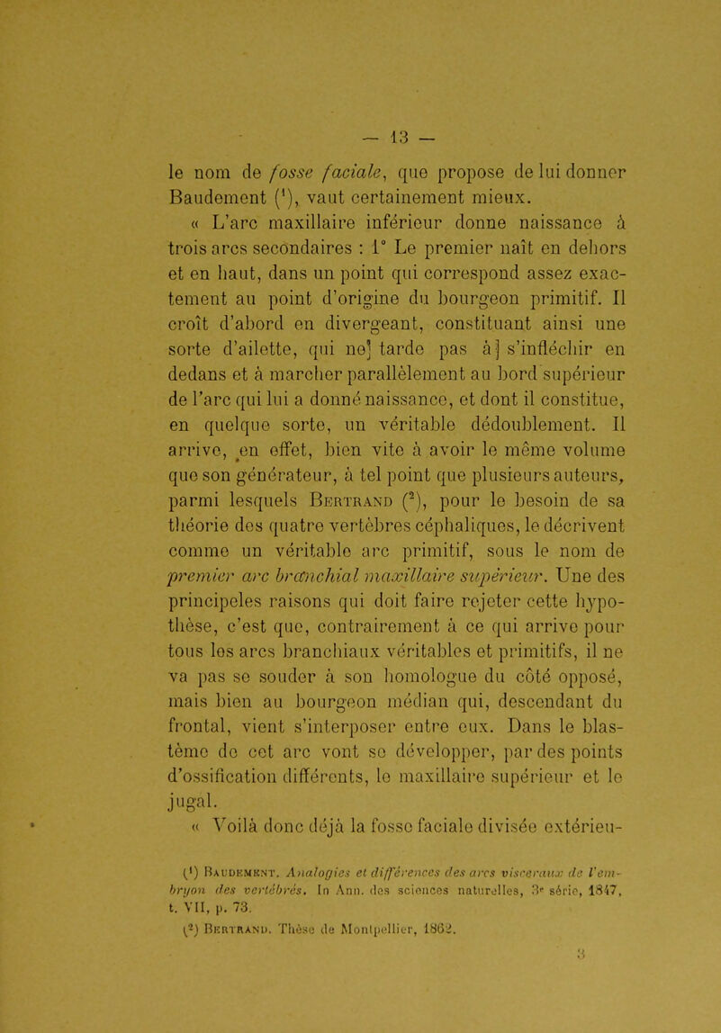 le nom de fosse faciale^ que propose de lui donner Baudement ('), vaut certainement mieux. « L'arc maxillaire inférieur donne naissance à trois arcs secondaires : 1° Le premier naît en dehors et en haut, dans un point qui correspond assez exac- tement au point d'origine du bourgeon primitif. Il croît d'abord en divergeant, constituant ainsi une sorte d'ailette, qui ne] tarde pas àj s'inflécliir en dedans et à marcher parallèlement au bord supérieur de l'arc qui lui a donné naissance, et dont il constitue, en quelque sorte, un véritable dédoublement. Il arrive, ^en effet, bien vite à avoir le même volume que son générateur, à tel point que plusieurs auteurs, parmi lesquels Bertrand (^), pour le besoin de sa théorie des quatre vertèbres céphaliques, le décrivent comme un véritable arc primitif, sous le nom de premier arc brccnchial maxillaire supérieur. Une des principeles raisons qui doit faire rejeter cette hypo- thèse, c'est que, contrairement à ce qui arrive pour tous les arcs branchiaux véritables et primitifs, il ne va pas se souder à son homologue du côté opposé, mais bien au bourgeon médian qui, descendant du frontal, vient s'interposer entre eux. Dans le blas- tème de cet arc vont se développer, par des points d'ossification différents, le maxillaire supérieur et le jugal. « Voilà donc déjà la fosse faciale divisée extérieu- (') Baudkmknt. Analogie.^ et différences des arcs viscéraux de I'cdi- hrtjon des vertébrés. In Ann. des sciences nalurolles, 3» série, 1847, t. Vu, p. 73. i^) Bertrand. Thèse de Montpellier, 186ii. '6