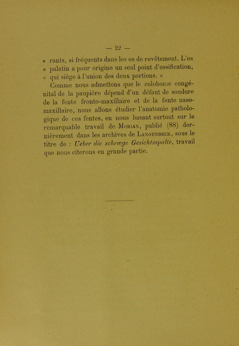 « rants, si fréquents dans les os de revêtement. L'os « palatin a pour origine un seul point d'ossification, « qui siège à l'union des deux portions. » Gomme nous admettons que le colobome congé- nital de la paupière dépend d'un défaut de soudure de la fente fronto-maxillaire et de la fente naso- maxillaire, nous allons étudier l'anatomie patholo- gique de ces fentes, en nous basant surtout sur le remarquable travail de Morian, publié (88) der- nièrement dans les archives de Langenbegk, sous le titre de : Ueher die schrœge GesichtsspaUe, travail que nous citerons en grande partie.