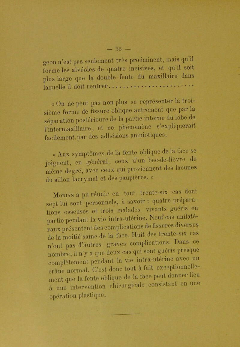 o'Qon n'est pas seulement très proéminent, mais qu'il forme les alvéoles de quatre incisives, et qu'il soit plus large que la double fente du maxillaire dans laquelle il doit rentrer « On ne peut pas non plus se représenter la troi- sième forme de fissure oblique autrement que par la séparation postérieure de la partie interne du lobe de l'intermaxillaire, et ce phénomène s'expliquerait facilement.par des adhésions amniotiques. « Aux symptômes de la fente oblique de la face se joignent, en général, ceux d'un bec-de-lièvre de même degré, avec ceux qui proviennent des lacunes du sillon lacrymal et des paupières. » MoRiAN a pu réunir en tout trente-six cas dont sept lui sont personnels, à savoir : quatre prépara- tions osseuses et trois malades vivants guéris en partie pendant la vie intra-utérine. Neuf cas unilaté- raux présentent des complications de fissures diverses de la moitié saine de la face. Huit des trente-six cas n'ont pas d'autres graves complications. Dans ce nombre, il n'y a que deux cas qui sont guéris presque complètement pendant la vie intra-utérme avec un crâne normal. C'est donc tout à fait exceptionnelle- ment que la fente oblique de la face peut donner heu à une intervention chirurgicale consistant en une opération plastique.