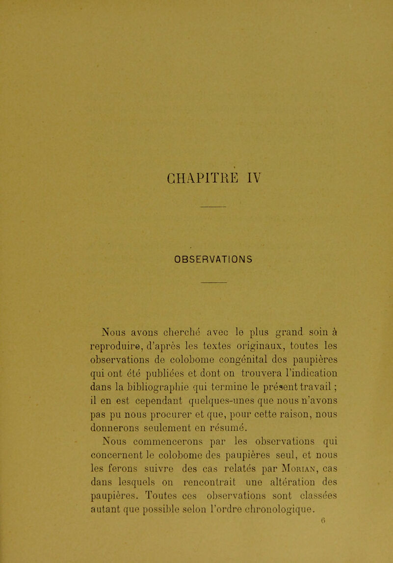 CHAPITRE IV OBSERVATIONS Nous avons cherché avec le plus grand soin à reproduire, d'après les textes originaux, toutes les observations de colobome congénital dos paupières qui ont été publiées et dont on trouvera l'indication dans la bibliograpliie qui termine le présent travail ; il en est cependant quelques-unes que nous n'avons pas pu nous procurer et que, pour cette raison, nous donnerons seulement en résumé. Nous commencerons par les observations qui concernent le colobome des paupières seul, et nous les ferons suivre des cas relatés par Morian, cas dans lesquels on rencontrait une altération des paupières. Toutes ces observations sont classées autant que possible selon l'ordre chronologique. 6