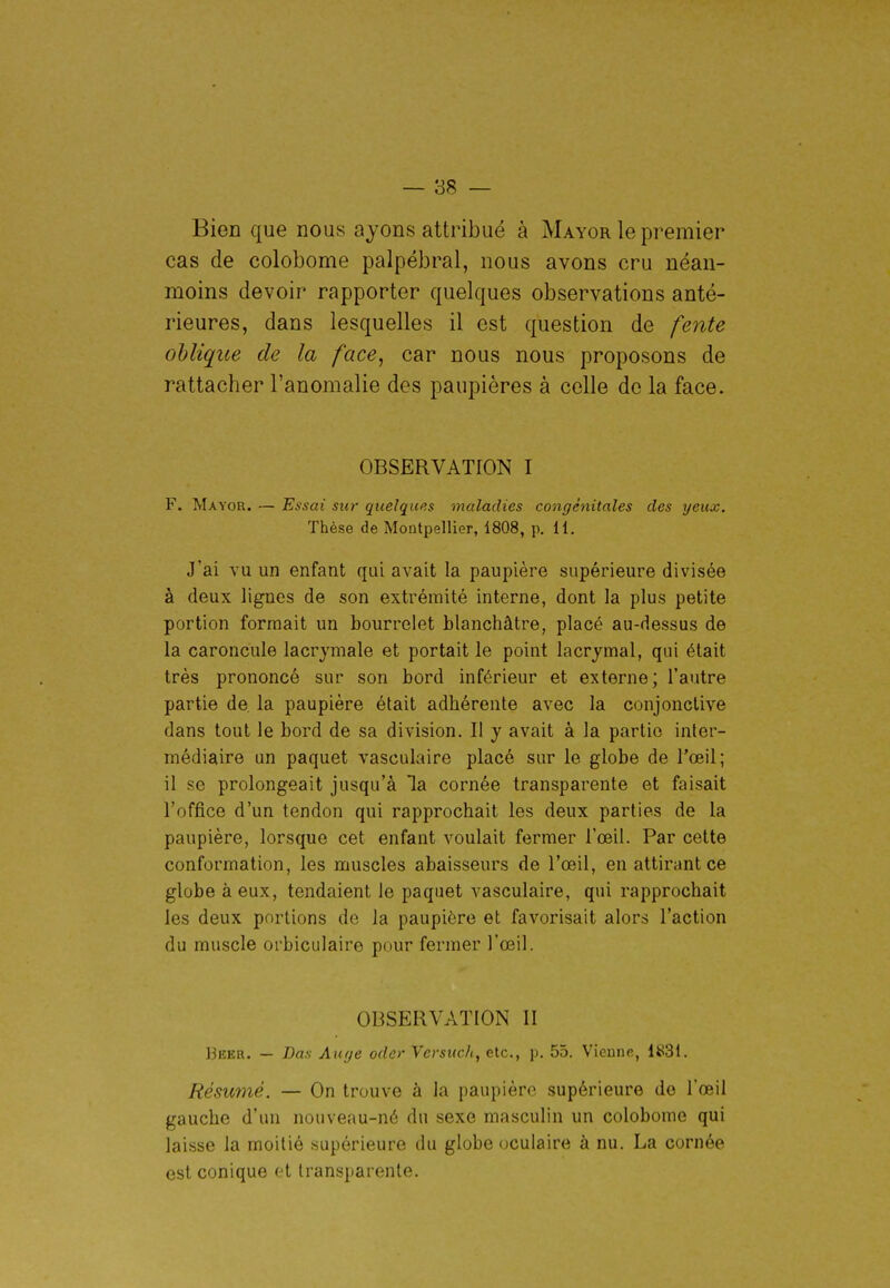Bien que nous ayons attribué à Mayor le premier cas de colobome palpébral, nous avons cru néan- moins devoir rapporter quelques observations anté- rieures, dans lesquelles il est question de fente oblique de la face, car nous nous proposons de rattacher l'anomalie des paupières à celle do la face. OBSERVATION I F. Mayor. — Essai sur quelques maladies congénitales des yeux. Thèse de Montpellier, 1808, p. 11. J'ai vu un enfant qui avait la paupière supérieure divisée à deux lignes de son extrémité interne, dont la plus petite portion formait un bourrelet blanchâtre, placé au-dessus de la caroncule lacrymale et portait le point lacrymal, qui était très prononcé sur son bord inférieur et externe; l'autre partie de la paupière était adhérente avec la conjonctive dans tout le bord de sa division. Il y avait à la partie inter- médiaire un paquet vasculaire placé sur le globe de l'œil; il se prolongeait jusqu'à la cornée transparente et faisait l'office d'un tendon qui rapprochait les deux parties de la paupière, lorsque cet enfant voulait fermer l'œil. Par cette conformation, les muscles abaisseurs de l'œil, en attirant ce globe à eux, tendaient le paquet vasculaire, qui rapprochait les deux portions de la paupière et favorisait alors l'action du muscle orbiculaire pour fermer l'œil. OBSERVATION II Bëer. — Bas Au(je oder Versuch, etc., p. 55. Vienne, 1831. Résumé. — On trouve à la paupière supérieure do l'œil gauche d'un nouveau-né du sexe masculin un colobome qui laisse la moitié supérieure du globe oculaire à nu. La cornée est conique et transparente.