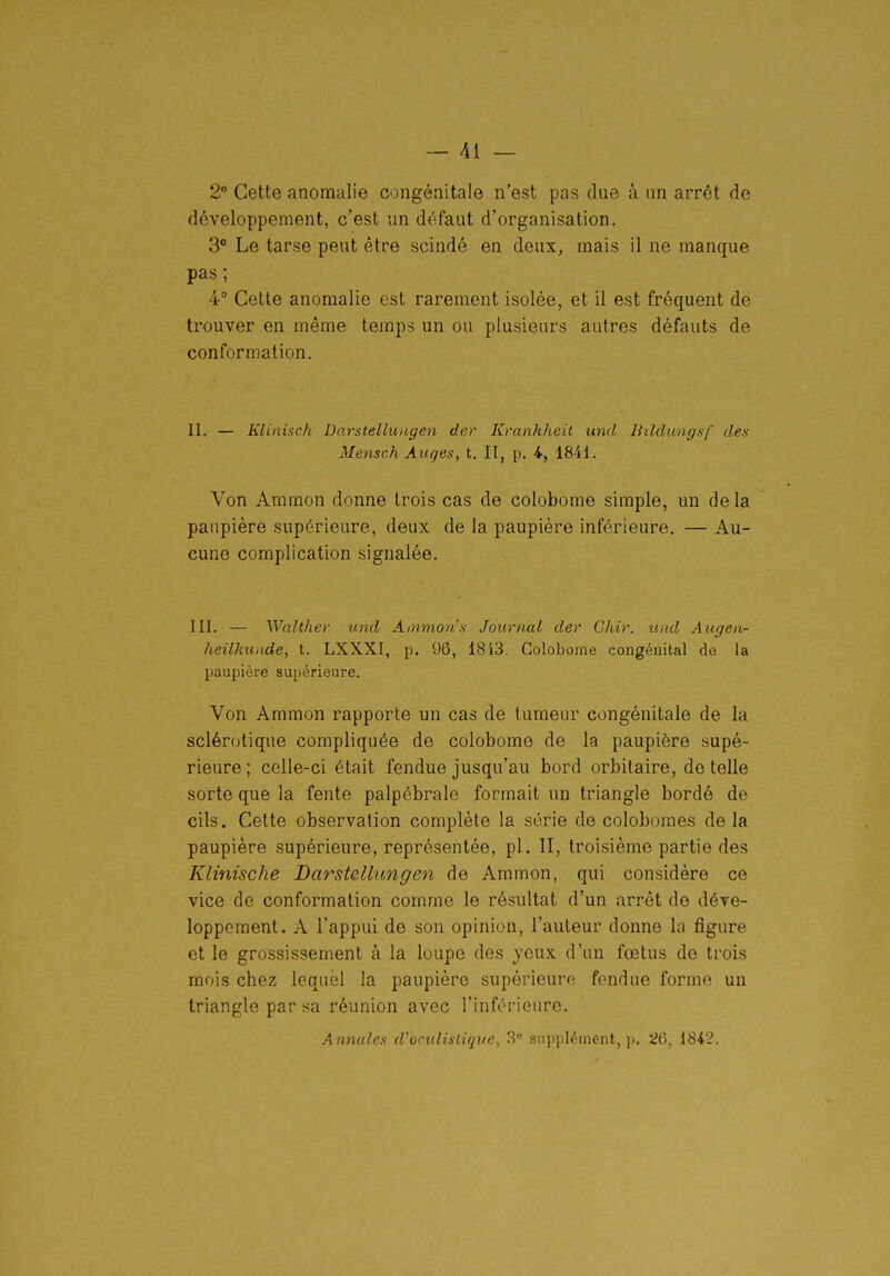 2 Cette anomalie congénitale n'est pas due à un arrêt de développement, c'est im défaut d'organisation. 3* Le tarse peut être scindé en deux, mais il ne manque pas ; 4 Cette anomalie est rarement isolée, et il est fréquent de trouver en même temps un ou plusieurs autres défauts de conformation. II. — Klinisch Darstellungen der Kranhheit und liilclungsf dex Mensch Auges, t. II, p. 4, 1841. Von Ammon donne trois cas de colobome simple, un de la paupière supérieure, deux de la paupière inférieure. — Au- cune complication signalée. III. — Walther und Ainmon.i Journal der Chir. und Augen- heilkunde, t. LXXXI, p. 96, 18'i3. Colobome congénital de la paupière supérieure. Von Ammon rapporte un cas de tumeur congénitale de la sclércjtique compliquée de colobome de la paupière supé- rieure ; celle-ci était fendue jusqu'au bord orbitaire, de telle sorte que la fente palpébrale formait un triangle bordé de cils. Cette observation complète la série de coloboraes delà paupière supérieure, représentée, pl. II, troisième partie des Klinische Darstellungen de Ammon, qui considère ce vice de conformation comme le résultat d'un arrêt de déve- loppement. A l'appui de son opinion, l'auteur donne la figure et le grossissement à la loupe des yeux d'un fœtus de trois mois chez lequel la paupière supérieure fendue forme un triangle par sa réunion avec l'inférieure. Annales d'oculistique, 3« supplément, p. 26, 1842.