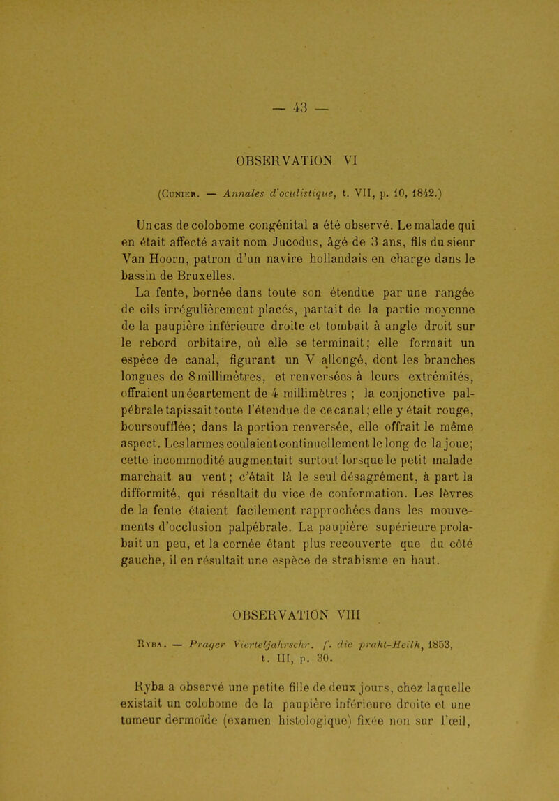 OBSERVATION VI (CuNiER. — Annales d'oculistique, t. VII, p. 10, 18'i2.) Un cas decolobome congénital a été observé. Le malade qui en était affecté avait nom Jacodiis, âgé de 3 ans, fils du sieur Van Hoorn, patron d'un navire hollandais en charge dans le bassin de Bruxelles. La fente, bornée dans toute son étendue par une rangée de cils irrégulièrement placés, partait de la partie moyenne de la paupière inférieure droite et tombait à angle droit sur le rebord orbitaire, où elle se terminait; elle formait un espèce de canal, figurant un V allongé, dont les branches longues de 8millimètres, et renversées à leurs extrémités, offraient unécartement de 4 millimètres ; la conjonctive pal- pébrale tapissait toute l'étendue de cecanal; elle y était rouge, boursoufflée ; dans la portion renversée, elle offrait le même aspect. Leslarmescoulaientcontinuellement lelong de la joue; cette incommodité augmentait surtout lorsque le petit malade marchait au vent; c'était là le seul désagrément, à part la difformité, qui résultait du vice de conformation. Les lèvres de la fente étaient facilement rapprochées dans les mouve- ments d'occlusion palpébrale. La paupière supérieure prola- baitun peu, et la cornée étant plus recouverte que du côté gauche, il en résultait une espèce de strabisme en haut. OBSERVATION VIII Ryba. — Prayer Vierleljahrschr. f. die praki-Heilk^ 1853, t. III, p. 30. Ryba a observé une petite fille de deux jours, chez laquelle existait un colubome do la paupière inférieure droite et une tumeur dermoide (examen histologique) fixée non sur l'œil.