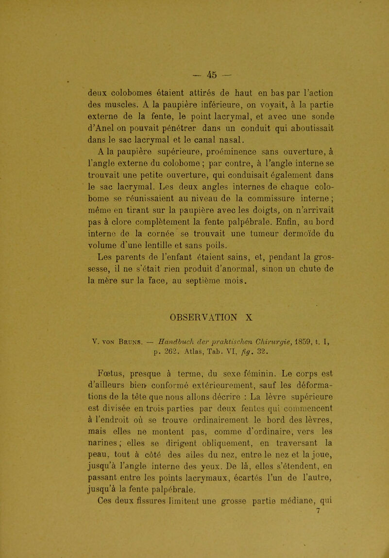 deux colobomes étaient attirés de haut en bas par l'action des muscles. A la paupière inférieure, on voyait, à la partie externe de la fente, le point lacrymal, et avec une sonde d'Anel on pouvait pénétrer dans un conduit qui aboutissait dans le sac lacrymal et le canal nasal. A la paupière supérieure, proéminence sans ouverture, à l'angle externe du colobome ; par contre, à l'angle interne se trouvait une petite ouverture, qui conduisait également dans le sac lacrymal. Les deux angles internes de chaque colo- bome se réunissaient au niveau de la commissure interne ; même en tirant sur la paupière avec les doigts, on n'arrivait pas à clore complètement la fente palpébrale. Enfin, au bord interne de la cornée se trouvait une tumeur dermoïde du volume d'une lentille et sans poils. Les parents de l'enfant étaient sains, et, pendant la gros- sesse, il ne s'était rien produit d'anormal, sinon un chute de la mère sur la face, au septième mois. OBSERVATION X V. VON Bruns. — Handbuch der prahtischen Chirurgie, 1859, t. I, p. 262. Atlas, Tab. VI, fiff. 32. Fœtus, presque à terme, du sexe féminin. Le corps est d'ailleurs bien- conformé extérieurement, sauf les déforma- tions de la tête que nous allons décrire : La lèvre supérieure est divisée en trois parties par deux fentes qui coiiniiencent à l'endroit où se trouve ordinairement le bord des lèvres, mais elles ne montent pas, comme d'ordinaire, vers les narines ; elles se dirigent obliquement, en traversant la peau, tout à côté des ailes du nez, entre le nez et la joue, jusqu'à l'angle interne des yeux. De là, elles s'étendent, en passant entre les points lacrymaux, écartés l'un de l'autre, jusqu'à la fente palpébrale. Ces deux fissures limitent une grosse partie médiane, qui 7