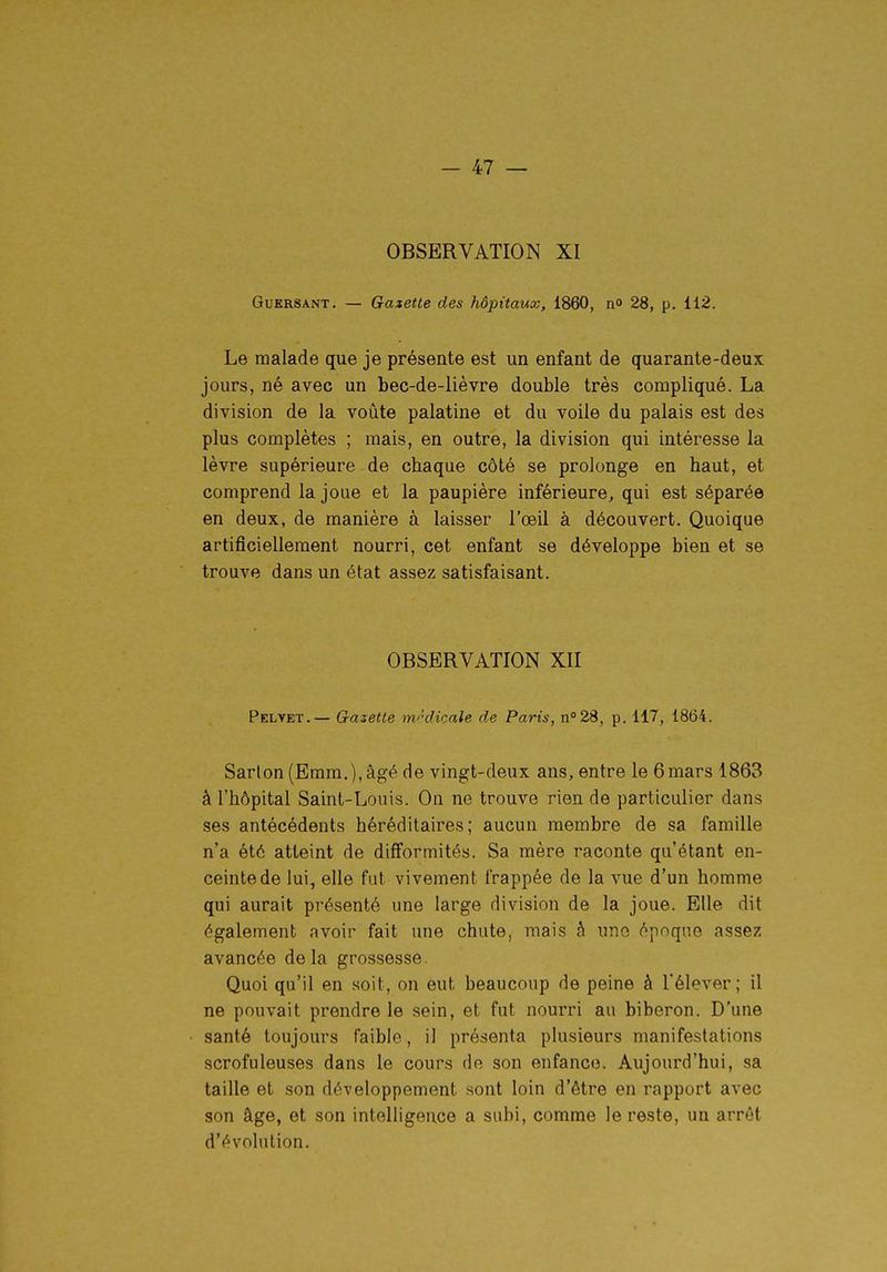 OBSERVATION XI GuKRSANT. — Gazette des hôpitaux, 1860, n» 28, p. 112. Le malade que je présente est un enfant de quarante-deux jours, né avec un bec-de-lièvre double très compliqué. La division de la voûte palatine et du voile du palais est des plus complètes ; mais, en outre, la division qui intéresse la lèvre supérieure de cbaque côté se prolonge en haut, et comprend la joue et la paupière inférieure, qui est séparée en deux, de manière à laisser l'œil à découvert. Quoique artificiellement nourri, cet enfant se développe bien et se trouve dans un état assez satisfaisant. OBSERVATION XII Pelvet.— Gazette m'kUcale de Paris, n 28, p. 117, 1864. Sarlon (Eram,),âgé de vingt-deux ans, entre le 6mars 1863 â l'hôpital Saint-Louis. On ne trouve rien de particulier dans ses antécédents héréditaires; aucun membre de sa famille n'a été atteint de difformités. Sa mère raconte qu'étant en- ceinte de lui, elle fut vivement frappée de la vue d'un homme qui aurait présenté une large division de la joue. Elle dit également avoir fait une chute, mais â une époque assez avancée delà grossesse. Quoi qu'il en soit, on eut beaucoup de peine à Télever ; il ne pouvait prendre le sein, et fut nourri au biberon. D'une santé toujours faible, il présenta plusieurs manifestations scrofuleuses dans le cours de son enfance. Aujourd'hui, sa taille et son développement sont loin d'être en rapport avec son âge, et son intelligence a subi, comme le reste, un arrêt d'évolution.