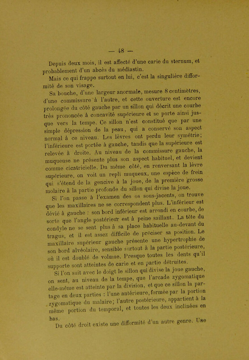 Depuis deux mois, il est affecté d'une carie du sternum, et probablement d'un abcès du médiastin. Mais ce qui frappe surtout en lui, c'est la singulière diffor- mité de son visage. Sa bouche, d'une largeur anormale, mesure 8 centimètres, d'une commissure à l'autre, et cette ouverture est encore prolongée du côté gauche par un sillon qui décrit une courbe très prononcée à concavité supérieure et se porte ainsi jus- que vers la tempe. Ce sillon n'est constitué que par une simple dépression de la peau, qui a conservé son aspect normal à ce niveau. Les lèvres ont perdu leur symétrie; l'inférieure est portée à gauche, tandis que la supérieure est relevée à droite. Au niveau de la commissure gauche, la muqueuse ne présente plus son aspect habituel, et devient comme cicatricielle. Du même côté, en renversant la lèvre supérieure, on voit un repli muqueux, une espèce de frem qui s'étend de la gencive à la joue, de la première grosse molaire à la partie profonde du sillon qui divise la joue. Si l'on passe à l'examen des os sous-jacents, on trouve que les maxillaires ne se correspondent plus. L'inférieur est dévié à gauche : son bord inférieur est arrondi en courbe, de sorte que l'angle postérieur est à peine saillant. La tête du condyle ne se sent plus à sa place habituelle au-devant du tragus, et il est assez difficile de préciser sa position. Le maxillaire supérieur gauche présente une hypertrophie de son bord alvéolaire, sensible s.irtout à la partie postérieure où il est doublé de volume. Presque toutes les dents qu il supporte sont atteintes de carie et en partie détruites. Si l'on suit avec le doigt le sillon qd divise la joue gauche, on sent, au niveau de la tempe, que l'arcade zygomatiqae elle-même est atteinte par la division, et que ce sillon la par- tage en deux parties : l'une antérieure, formée par la portion Jgomatique du malaire; l'autre postérieure, -PP^^ l^/^ même portion du temporal, et toutes les deux inclmees en ^'du côté droit existe une difformité d'un autre genre. Une