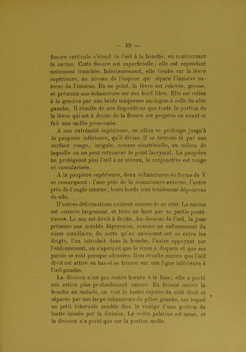 fissure verticale s'étend de l'œil à la bouche, en contournant la narine. Cette fissure est superficielle ; elle est cependant nettement tranchée. Inférieurenient, elle tombe sur la lèvre supérieure, au niveau de l'espace qui sépare l'incisive ex- terne de l'interne. En ce point, la lèvre est relevée, grosse, et présente une échancrure sur son bord libre. Elle est reliée à la gencive par une bride muqueuse analogue à celle du côté gauche. Il résulte de ces dispositions que toute la portion de la lèvre qui est à droite de la fissure est projetée en avant et fait une saillie prononcée. A son extrémité supérieure, ce sillon se prolonge jusqu'à la paupière inférieure, qu'il divise. Il se termine là par une surface rougo, inégale, comme cicatricielle, au milieu de laquelle on ne peut retrouver le point lacrymal. La paupière ne protégeant plus l'œil à ce niveau, la conjonctive est rouge et vascularisée. A la paupière supérieure, deux échancrures en forme de V se remarquent : l'une près de la commissure externe, l'autre près de l'angle interne ; leurs bords sont totalement dépourvus de cils. D'autres déformations existent encore de ce côté. La narine est ouverte largement, et tirée en haut par sa partie posté- rieure. Le nez est dévié à droite. Au-dessous de l'œil, la joue présente une notable dépression, comme un enfoncement du sinus maxillaire, de sorte qu'en saisissant cet os entre les doigts, l'un introduit dans la bouche, l'autre appuyant sur l'enfoncement, on s'aperçoit que le sinus a disparu et que ses parois se sont presque adossées. lien résulte encore que l'œil droit est attiré en bas et se trouve sur une ligne inférieure à l'œil gauche. La division n'est pas restée bornée h la face ; elle a porté son action plus profondément encore. En faisant ouvrir la bouche au malade, on voit la luette rejetée du côté droit et séparée par une large échancrure du pilier gauche, sur lequel un petit tubercule semble être le vestige d'une portion de luette laissée par la division. La voûte palatine est .saine, et la division n'a porté que sur la portion molle.