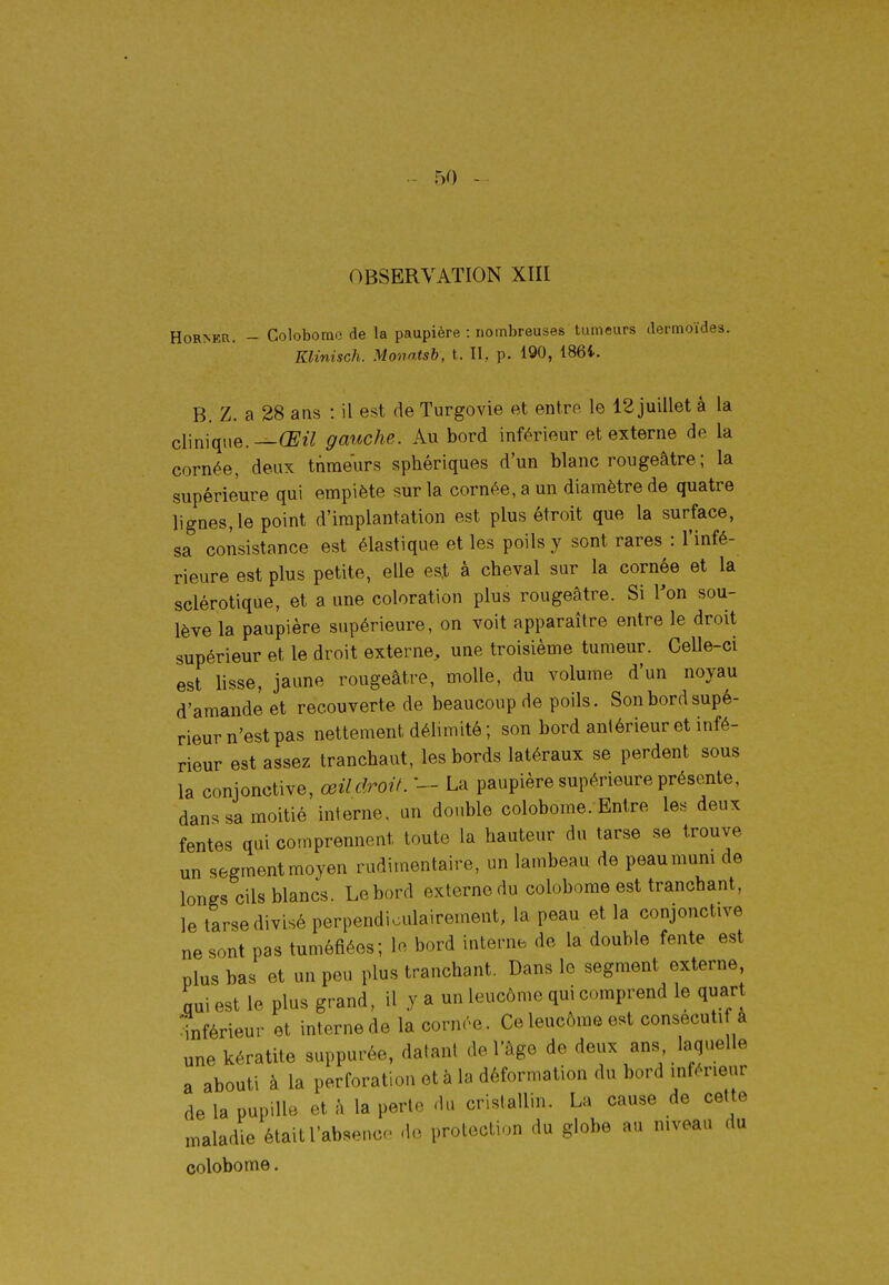 OBSERVATION XIII HoRNER. - Colobome de la paupière : nombreuses tumeurs dermoïdes. Klinisch. Monatsb, t. IL p. 190, 186i. B. Z. a 28 ans : il est de Turgovie et entre le 12 juillet à la clinique.gauche. Au bord inférieur et externe de la cornée, deux tnraeurs sphériques d'un blanc rougeâtre; la supérieure qui empiète sur la cornée, a un diamètre de quatre lignes, le point d'implantation est plus étroit que la surface, sa consistance est élastique et les poils y sont rares : l'infé- rieure est plus petite, elle est à cheval sur la cornée et la sclérotique, et a une coloration plus rougeâtre. Si Von sou- lève la paupière supérieure, on voit apparaître entre le droit supérieur et le droit externe, une troisième tumeur. Celle-ci est lisse, jaune rougeâtre, molle, du volume d'un noyau d'amande et recouverte de beaucoup de poils. Son bord supé- rieur n'est pas nettement délimité; son bord antérieur et infé- rieur est assez tranchant, les bords latéraux se perdent sous la conjonctive, œil droit. La paupière supérieure présente, dans sa moitié interne, un double colobome. Entre les deux fentes qui comprennent toute la hauteur du tarse se trouve un segmentmoyen rudimentaire, un lambeau de peaumum de longs cils blancs. Le bord externe du colobome est tranchant, le tarse divisé perpendiculairement, la peau et la conjonctive ne sont pas tuméfiées; le bord interne de la double fente est plus bas et un peu plus tranchant. Dans le segment externe, qui est le plus grand, il y a un leucôme qui comprend le quart 'inférieur et interne de la cornée. Ce leucôme est consecuti a une kératite suppurée, datant de l'âge de deux ans laquelle a abouti à la perforation et à la déformation du bord inférieur de la pupille et à la perte du cristallin. La cause de cette maladie était l'abseuco de protection du globe au niveau du colobome,