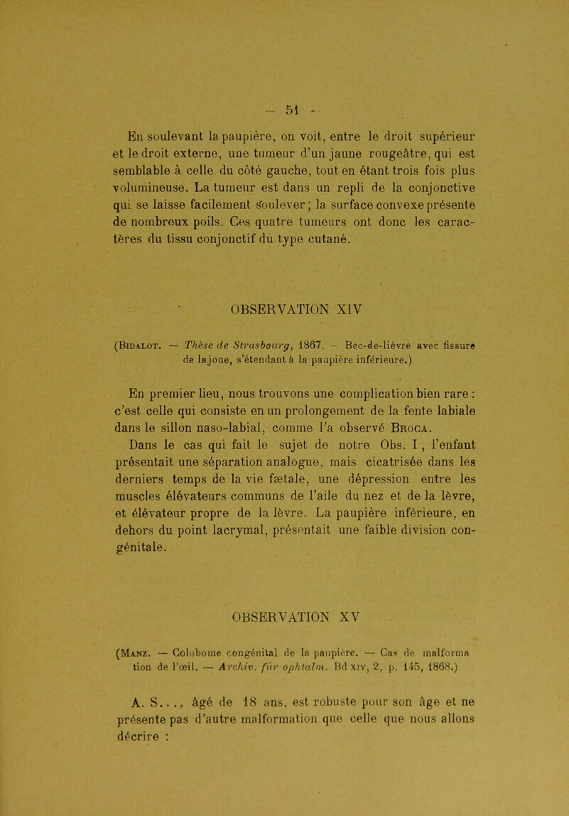 En soulevant la paupière, on voit, entre le droit supérieur et le droit externe, une tumeur d'un jaune rougeâtre, qui est semblable à celle du côté gauche, tout en étant trois fois plus volumineuse. La tumeur est dans un repli de la conjonctive qui se laisse facilement Soulever; la surface convexe présente de nombreux poils. Ces quatre tumeurs ont donc les carac- tères du tissu conjonctif du type cutané. OBSERVATION XIV (BiDALOT. — Thèse de Strasbourg, 1867. - Bec-de-lièvre avec fissure de lajoue, s'étendantà la paupière inférieure.) En premier lieu, nous trouvons une complication bien rare : c'est celle qui consiste en un prolongement de la fente labiale dans le sillon naso-labial, comme l'a observé Broca. Dans le cas qui fait le sujet de notre Obs. I, l'enfant présentait une séparation analogue, mais cicatrisée dans les derniers temps de la vie fselale, une dépression entre les muscles élévateurs communs de l'aile du nez et de la lèvre, et élévateur propre de la lèvre. La paupière inférieure, en dehors du point lacrymal, préso.ntait une faible division con- génitale. OBSERVATION XV (Manz. — Colobome congénital de la paupière. — Cas de malfornia tion de l'œil. — Archiv. fur op/italm. Bd xiv, 2, p. 145, 1868.) A. S.. âgé de 18 ans, est robuste pour son âge et ne présente pas d'autre malformation que celle que nous allons décrire :