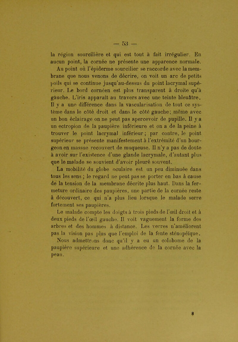 — sa- la région sourcilière et qui est tout à fait irrégulier. En aucun point, la cornée ne présente une apparence normale. Au point où l'épiderme sourciller se raccorde avec la mem- brane que nous venons de décrire, on voit un arc de petits poils qui se continue jusqu'au-dessus du point lacrymal supé- rieur. Le bord cornéen est plus transparent à droite qu'à gâuche. L'iris apparaît au travers avec une teinte bleuâtre. Il y a uno différence dans la vascularisation de tout ce sys- tème dans le côté droit et dans le côté gauche; même avec un bon éclairage on ne peut pas apercevoir de pupille. Il y a un ectropion de la paupière inférieure et on a de la peine à trouver le point lacrymal inférieur ; par contre, le point supérieur se présente manifestement à l'extrémité d'un bour- geon en massue recouvert de muqueuse. Il n'y a pas de doute à avoir sur l'existence d'une glande lacrymale, d'autant plus que le malade se souvient d'avoir pleuré souvent. La mobilité du globe oculaire est un peu diminuée dans tous les sens ; le regard ne peut pas se porter en bas à cause dé la tension de la membrane décrite plus haut. Dans la fer- meture ordinaire des paupières, une partie de la cornée reste à découvert, ce qui n'a plus lieu lorsque le malade serre fortement .ses paupières. Le malade compte les doigts à trois pieds de l'œil droit et à deux pieds de l'œil gaucho. Il voit vaguement la forme des arbres et des homme.s à distance. Les verres n'améliorent pas la vision pas plus que l'emploi de la fente sténopéïque. Nous admettrons donc qu'il y a eu un colobome de la paupière supérieure et uno adhérence de la cornée avec la peau. 9