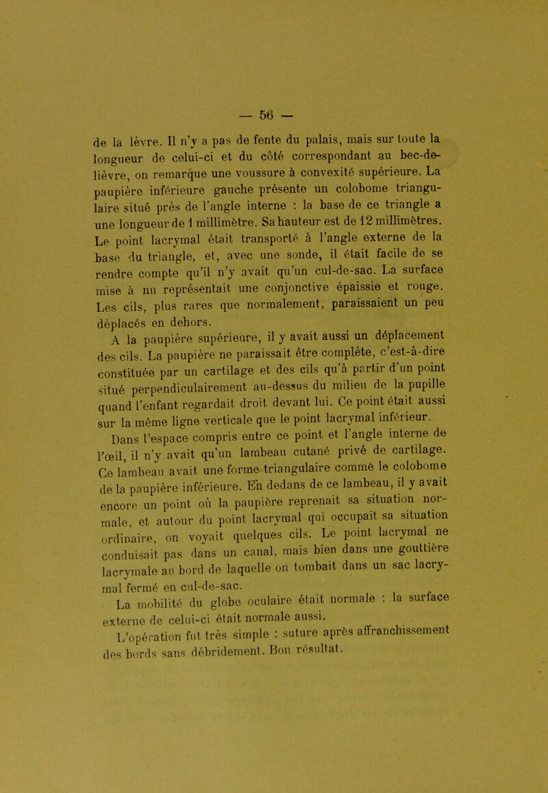 de la lèvre. Il n'y a pas de fente du palais, mais sur toute la longueur de celui-ci et du côté correspondant au bec-de- lièvre, on remarque une voussure à convexité supérieure. La paupière inférieure gauche présente un colobome triangu- laire situé près de l'angle interne : la base de ce triangle a une longueur de 4 millimètre. Sa hauteur est de 12 millimètres. Le point lacrymal était transporté à l'angle externe de la base du triangle, et, avec une sonde, il était facile de se rendre compte qu'il n'y avait qu'un cul-de-sac. La surface mise à nu représentait une conjonctive épaissie et rouge. Les cils, plus rares que normalement, paraissaient un peu déplacés en dehors. A la paupière supérieure, il y avait aussi un déplacement des cils. La paupière ne paraissait être complète, c'est-à-dire constituée par un cartilage et des cils qu'à partir d'un point situé perpendiculairement an-dessus du milieu de la pupille quand l'enfant regardait droit devant lui. Ce point était aussi sur la même ligne verticale que le point lacrymal inférieur. Dans l'espace compris entre ce point et l'angle interne de rœil, il n'y avait qu'un lambeau cutané privé de cartilage. Ce lambeau avait une forme triangulaire commé le colobome de la paupière inférieure. Eh dedans de ce lambeau, il y avait encore un point où la paupière reprenait sa situation nor- male et autour du point lacrymal qui occupait sa situation ordinaire, on voyait quelques cils. Le point lacrymal ne conduisait pas dans un canal, mais bien dans une gouttière lacrymale au bord de laquelle on tombait dans un sac lacry- mal fermé en cul-de-sac. La mobilité du globe oculaire était normale : la surface externe de celui-ci était normale aussi. L'opération fut très simple : suture après affranchissement des bords sans débridement. Bon résultat.