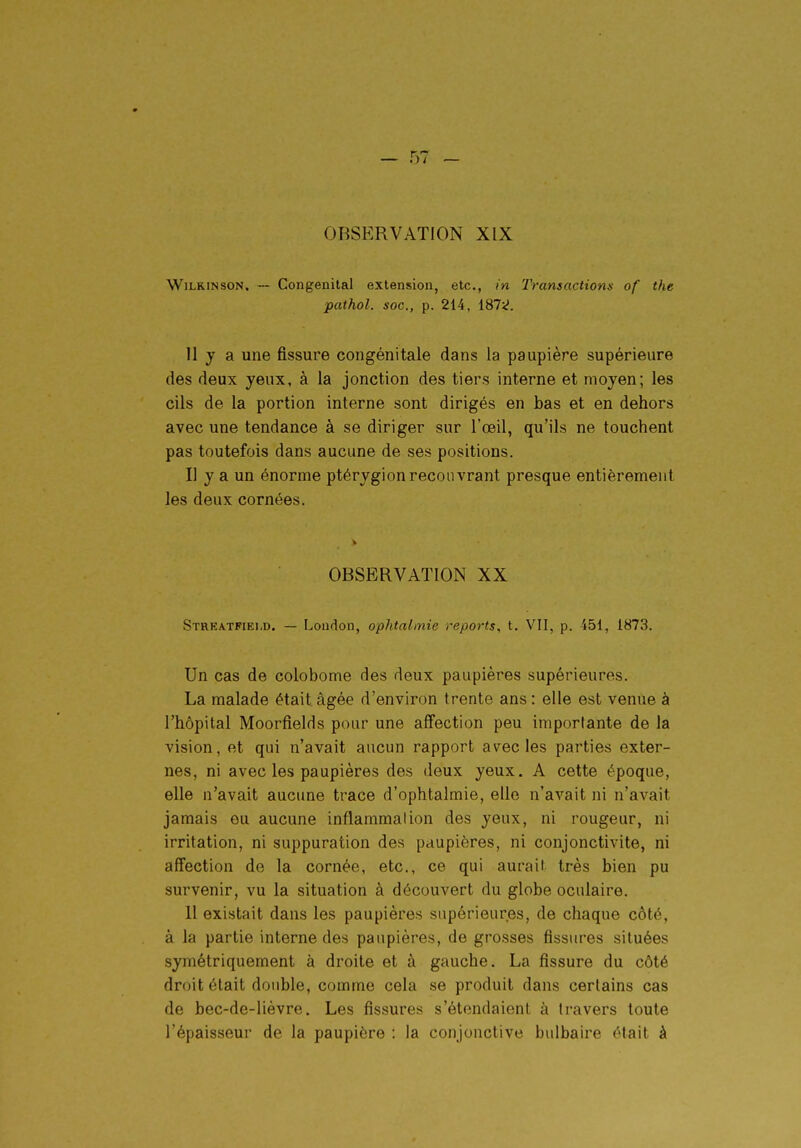 obsp:rvation xix WiLKiNsoN. — Congénital extension, etc., in Transactions of the pathol. soc, p. 214, 187;^. 11 y a une fissure congénitale dans la paupière supérieure des deux yeux, à la jonction des tiers interne et moyen; les cils de la portion interne sont dirigés en bas et en dehors avec une tendance à se diriger sur l'œil, qu'ils ne touchent pas toutefois dans aucune de ses positions. Il y a un énorme ptérygion recouvrant presque entièrement les deux cornées. OBSERVATION XX Streatfiei.d. — Loudon, ophtalmie reports, t. VII, p. 451, 1873. Un cas de colobome des deux paupières supérieures. La malade était âgée d'environ trente ans : elle est venue à l'hôpital Moorfields pour une affection peu importante de la vision, et qui n'avait aucun rapport avec les parties exter- nes, ni avec les paupières des deux yeux. A cette époque, elle n'avait aucune trace d'ophtalmie, elle n'avait ni n'avait jamais eu aucune inflammation des yeux, ni rougeur, ni irritation, ni suppuration des paupières, ni conjonctivite, ni affection de la cornée, etc., ce qui aurait très bien pu survenir, vu la situation à découvert du globe oculaire. 11 existait dans les paupières supérieures, de chaque côté, à la partie interne des paupières, de grosses fissures situées symétriquement à droite et à gauche. La fissure du côté droit était double, comme cela se produit dans certains cas de bec-de-lièvre. Les fissures s'étendaient à travers toute l'épaisseur de la paupière : la conjonctive bulbaire était à