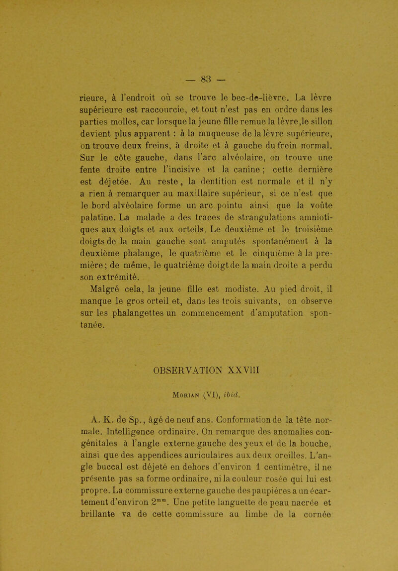 — 88 — rieure, à l'endroit où se trouve le bec-de-lièvre. La lèvre supérieure est raccourcie, et tout n'est pas en ordre dans les parties molles, car lorsque la jeune fille remue la lèvre,le sillon devient plus apparent : à la muqueuse de la lèvre supérieure, on trouve deux freins, à droite et à gauche du frein normal. Sur le côte gauche, dans l'arc alvéolaire, on trouve une fente droite entre l'incisive et la canine ; cette dernière est déjetée. Au reste, la dentition est normale et il n'y a rien à remarquer au maxillaire supérieur, si ce n'est que le bord alvéolaire forme un arc pointu ainsi que la voûte palatine. La malade a des traces de strangulations amnioti- ques aux doigts et aux orteils. Le deuxième et le troisième doigts de la main gauche sont amputés spontanémeut à la deuxième phalange, le quatrième et le cinquième à la pre- mière ; de même, le quatrième doigt de la main droite a perdu son extrémité. Malgré cela, la jeune fille est modiste. Au pied droit, il manque le gros orteil et, dans les trois suivants, on observe sur les phalangettes un commencement d'amputation spon- tanée. OBSERVATION XXVIII MoRiAN (VI), ibid. A. K. de Sp., âgé de neuf ans. Conformation de la tête nor- male. Intelligence ordinaire. On remarque des anomalies con- génitales à l'angle externe gauche des yeux et de la bouche, ainsi que des appendices auriculaires aux deux oreilles. L'an- gle buccal est déjeté eu dehors d'environ 1 centimètre, il ne présente pas sa forme ordinaire, ni la couleur rosée qui lui est propre. La commissure externe gauche des paupières a un écar- tement d'environ 2°°. Une petite languette de peau nacrée et brillante va de cette commissure au limbe de la cornée