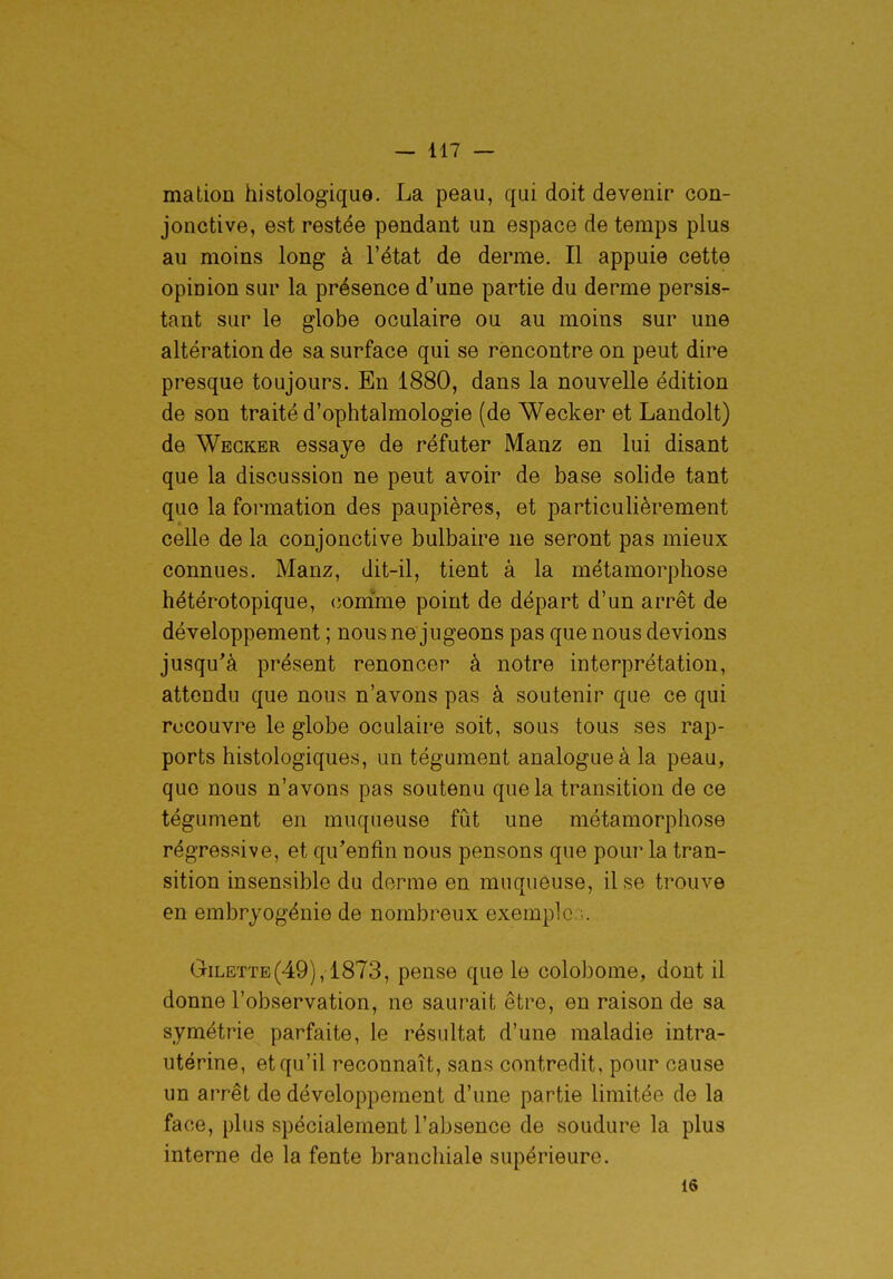 malion histologique. La peau, qui doit devenir con- jonctive, est restée pendant un espace de temps plus au moins long à l'état de derme. Il appuie cette opinion sur la présence d'une partie du derme persis- tant sur le globe oculaire ou au moins sur une altération de sa surface qui se rencontre on peut dire presque toujours. En 1880, dans la nouvelle édition de son traité d'ophtalmologie (de Wecker et Landolt) de Wecker essaye de réfuter Manz en lui disant que la discussion ne peut avoir de base solide tant que la formation des paupières, et particulièrement celle de la conjonctive bulbaire ne seront pas mieux connues. Manz, dit-il, tient à la métamorphose hétérotopique, comme point de départ d'un arrêt de développement ; nous ne jugeons pas que nous devions jusqu'à présent renoncer à notre interprétation, attendu que nous n'avons pas à soutenir que ce qui recouvre le globe oculaire soit, sous tous ses rap- ports histologiques, un tégument analogue à la peau, que nous n'avons pas soutenu que la transition de ce tégument en muqueuse fut une métamorphose régressive, et qu'enfin nous pensons que pour la tran- sition insensible du derme en muqueuse, il se trouve en embryogénie de nombreux exemple. Gilette(49), 1873, pense que le colobome, dont il donne l'observation, ne saurait être, en raison de sa symétrie parfaite, le résultat d'une maladie intra- utérine, et qu'il reconnaît, sans contredit, pour cause un arrêt de développement d'une partie limitée de la face, plus spécialement l'absence de soudure la plus interne de la fente branchiale supérieure. 16