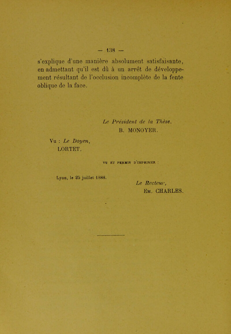 s'explique d'une manière absolument satisfaisante, en admettant qu'il est dû à un arrêt de développe- ment résultant de l'occlusion incomplète de la fente oblique de la face. Vu : Le Doyen, LORTET. Le Président de la Thèse, B. MONOYER. vu BT PERMIS D IMPRIMER : Lyon, le 25 juillet 1888. Le Recteur, Em. CHARLES.