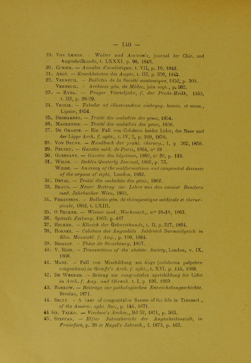 19. Von Ammon. - Walter und Animons, journal der Ghir. iind Augonheilkundo, t. LXXXI, p. 96, 1843.' 20. GuNiER. — Annales d'oculistique, t. VII, p. 10, 1842. 21. Arlt. — Krankheinten des Auges, t. III, p. 376, 1845. 22. Vernkuil. -- Bulletin de la Société anatomique, 1852, p. 300. Vkrneuil. - Archives gén. de Médec, ]\x\n-%eçt.^ -^.^2. 23. — Ryba. — Prager Vierteljâhr, f. der Praht-Heilk, 1853, t. III, p. 28-29. 24. Vrolik.. — Tabulée ad, illustrandani embryog. honiin. et mam., Lipsiai, 1854. 25. Desmarres. — Traité des maladies des yeux, 1854. 26. Mackensie. — Traité des maladies des yeux, 1856. 27. De Grakfe. — Ein Fall von Golobom beider Lider, der Nase und der Lippe Arch. f. opht., t. IV, 2, p. 269, 1858. 28. Von Bruns. — Handbuch der prakL chirurg., I, p 262, 1859. 29. Pelvet. — Gazette méd. dePariSy 1864, n° 28 30. Goersant. — Gazette des hôpitaux, 1860, n° 28, p. 112. 31. Wilde. - Dublin Quaterly Journal^ 1862, p. 73. Wilde. — Anessay of the malformations and congénital diseuses of the organs of sight, London, 1862. 32. Deval. — Traité des maladies des yeux, 1862. 33. Braun. — Neuer Beitrag zur Lehre von den amniot Bandern med. Jahrhucher Wien, 1862. 34. Fergusson. — Btillelin gén. de thérapeutique médicale et chirur- gicale, 1862, t. LXIII. 35. 0 Begker. — Wiener med. Wochensch,, n*' 16-18, 1863. 36. Spittals Zeitung, 1863, p.-187 37. Hegker. — Klinick der Gebtirstkunde, t. II, p. 227, 1864. 38. HoRNER. — Colobom des Auyenlids Jahlreich Dermoidgesch in Klin. Monatsbl. f. Aug., p. 190, 1864. 39. BiDALOT. -- Thèse de Strasbourg, 1867. 40. V. Ross. — Transactions of the obstetr. Society, London, v. IX, 1868. 41. Manz. — Fall von Missbildung am Auge (coloboma palpebra* congenituin) in Grœffe's Arch. f. ophl., t. XVI, p. 145, 1868. 42. De Wbeker. — Beilrag zur congonitaleri spalsbildung dor Lider in Arch. f. Aug. und Ohrenh, t. I. p 126. 1869 43. Barkow. — Beitrage zur pathologischen Entioickelungeschichte, Breslau, 1871. 44. Skcly, - A caso of congenitalon fissure of the lids in Transact., of the Americ. opht. Soc, p. 144, 1871. 44 bis. Talko. — Virchoio's Archiv., Bd 52, 1871, p. 563. 45. Stefkan. — Elfler Jahresberichl der Auge)iheilanslalt, in Francfort, p. 36 et Nagel's .Tahresb., f. 1873, p. 462.