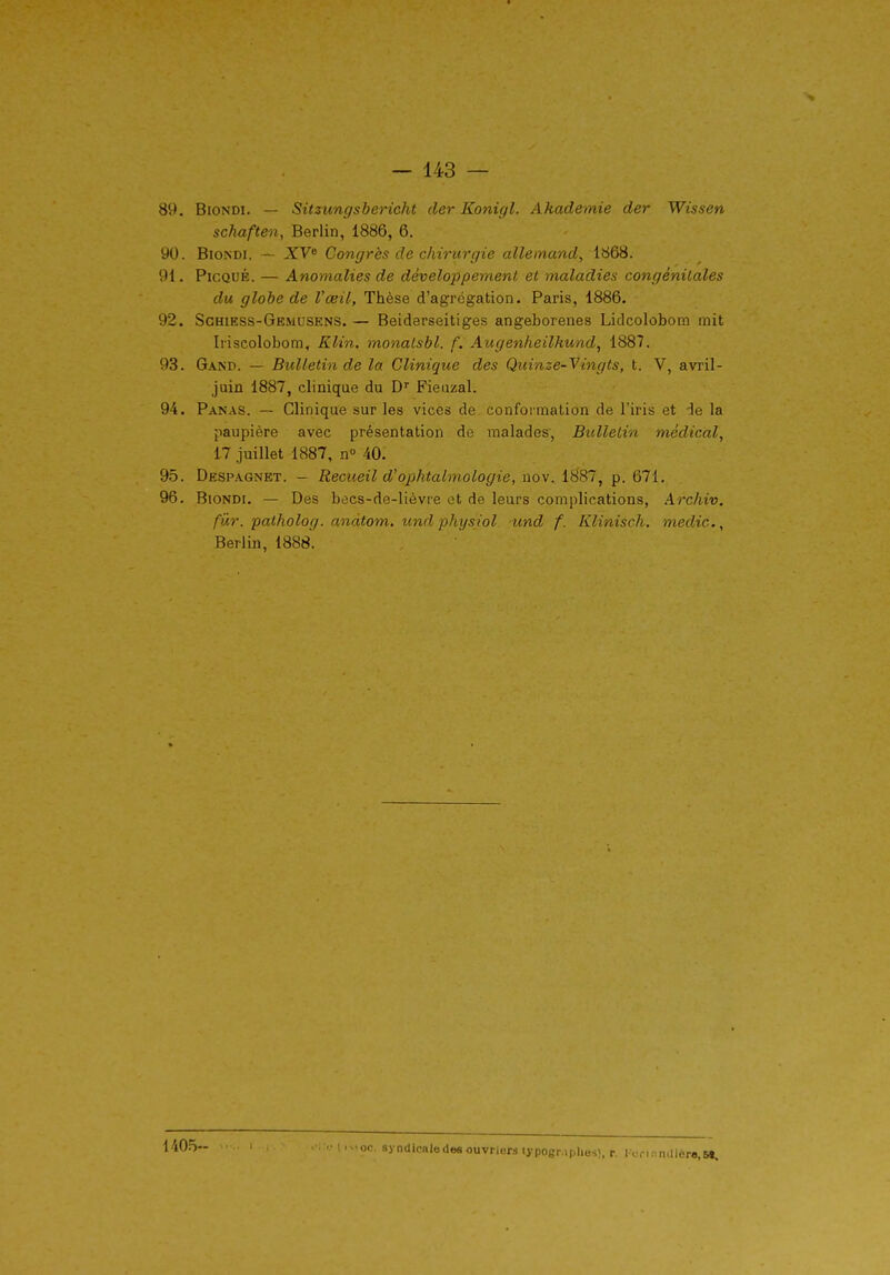 89. BiONDi. — Sitzimgsbericht der Konigl. Ahademie der Wissen schaften, Berlin, 1886, 6, 90. BioNDi. ~ XV* Congrès de chirurgie allemand, 1868. 91. PicQUÉ. — Anomalies de développement et maladies congénitales du globe de l'œil. Thèse d'agrégation. Paris, 1886. 92. Schiess-Ge.\iusens. — Beidarseitiges angeborenes Litlcolobom mit Iriscolobom, Klin. monalsbl. f. Augenheilhund, 1887. 93. Gand. — Bulletin de la Clinique des Quinze-Vingts, t. V, avril- juin 1887, clinique du D Fieiizal. 94. Panas. — Clinique sur les vices de conformation de l'iris et de la paupière avec présentation de malades, Bulletin médical, 17 juillet 1887, n» 40. 95. Despagnet. - Recueil d'ophtalmologie, nov. 1887, p. 671. 96. BioNDi. — Des becs-de-lièvre et de leurs complications, Archiv. fûr. patholog. andtom. und physiol und f. Klinisch. medic.^ Berlin, 1888. l 'iO-^-- oc. syndicaledes ouvriers lypogr.iphes).r. IVri:imliéro,S«.