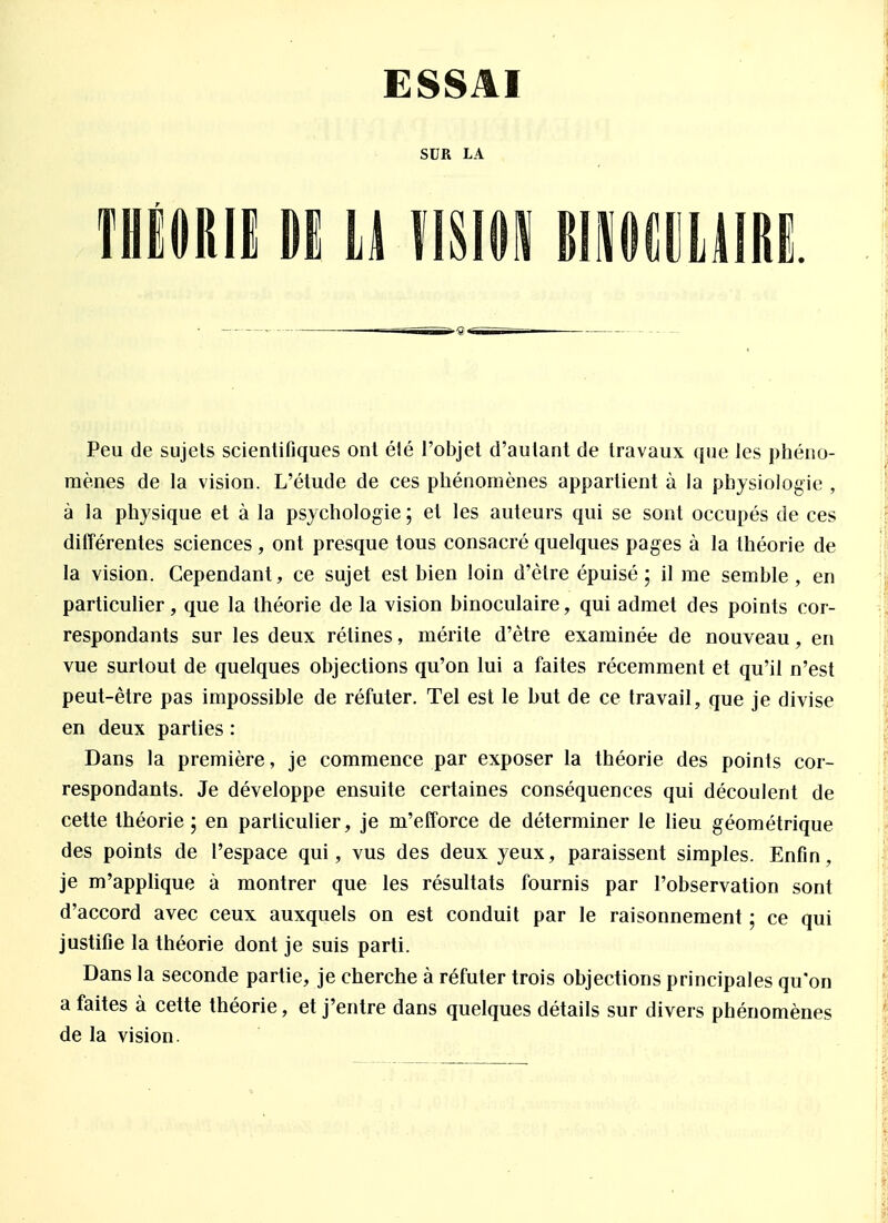 ESSAI THÉORIE Dï U VISION MMîllMII!! Peu de sujets scientifiques ont été l'objet d'autant de travaux que les phéno- mènes de la vision. L'étude de ces phénomènes appartient à la physiologie , à la physique et à la psychologie ; et les auteurs qui se sont occupés de ces différentes sciences , ont presque tous consacré quelques pages à la théorie de la vision. Cependant, ce sujet est bien loin d'être épuisé; il me semble , en particulier, que la théorie de la vision binoculaire, qui admet des points cor- respondants sur les deux rétines, mérite d'être examinée de nouveau, en vue surtout de quelques objections qu'on lui a faites récemment et qu'il n'est peut-être pas impossible de réfuter. Tel est le but de ce travail, que je divise en deux parties : Dans la première, je commence par exposer la théorie des points cor- respondants. Je développe ensuite certaines conséquences qui découlent de cette théorie; en particulier, je m'efforce de déterminer le lieu géométrique des points de l'espace qui, vus des deux yeux, paraissent simples. Enfin, je m'applique à montrer que les résultats fournis par l'observation sont d'accord avec ceux auxquels on est conduit par le raisonnement ; ce qui justifie la théorie dont je suis parti. Dans la seconde partie, je cherche à réfuter trois objections principales qu'on a faites à cette théorie, et j'entre dans quelques détails sur divers phénomènes de la vision.