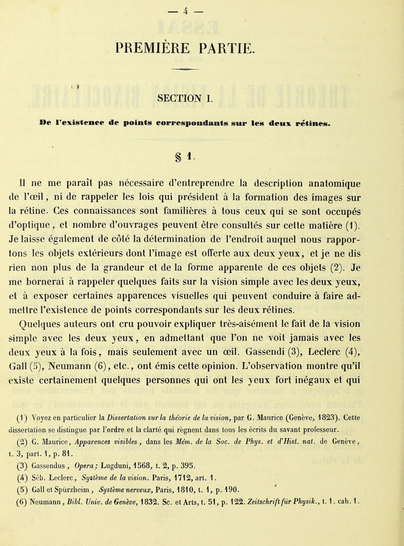 PREMIÈRE PARTIE. SECTION I. De l'existence de points correspondants gui* les deux rétines. § 1 Il ne me paraît pas nécessaire d'entreprendre la description anatomique de l'œil, ni de rappeler les lois qui président à la formation des images sur la rétine. Ces connaissances sont familières à tous ceux qui se sont occupés d'optique, et nombre d'ouvrages peuvent être consultés sur cette matière (1). Je laisse également de côté la détermination de l'endroit auquel nous rappor- tons les objets extérieurs dont l'image est offerte aux deux yeux, et je ne dis rien non plus de la grandeur et de la forme apparente de ces objets (2). Je me bornerai à rappeler quelques faits sur la vision simple avec les deux yeux, et à exposer certaines apparences visuelles qui peuvent conduire à faire ad- mettre l'existence de points correspondants sur les deux rétines. Quelques auteurs ont cru pouvoir expliquer très-aisément le fait de la vision simple avec les deux yeux, en admettant que l'on ne voit jamais avec les deux yeux à la fois, mais seulement avec un œil. Gassendi (3), Leclerc (4), Gall (5), Neumann (6), etc., ont émis cette opinion. L'observation montre qu'il existe certainement quelques personnes qui ont les yeux fort inégaux et qui (1) Voyez en particulier la Dissertation sur la théorie de la vision, par G. Maurice (Genève, 1823). Cette dissertation se distingue par l'ordre et la clarté qui régnent dans tous les écrits du savant professeur. (2) G. Maurice, Apparences visibles, dans les Mém. de la Soc. de Phys. et d'Hist. nat. de Genève, t. 3, part. 1, p. 81. (3) Gassendus , Opéra; Lugduni, 1568, t. 2, p. 395. (4) Séb. Leclerc, Système de la vision. Paris, 1712, art. 1. (5) Gall et Spiirzheim , Système nerveux, Paris, 1810, t. 1, p. 190.