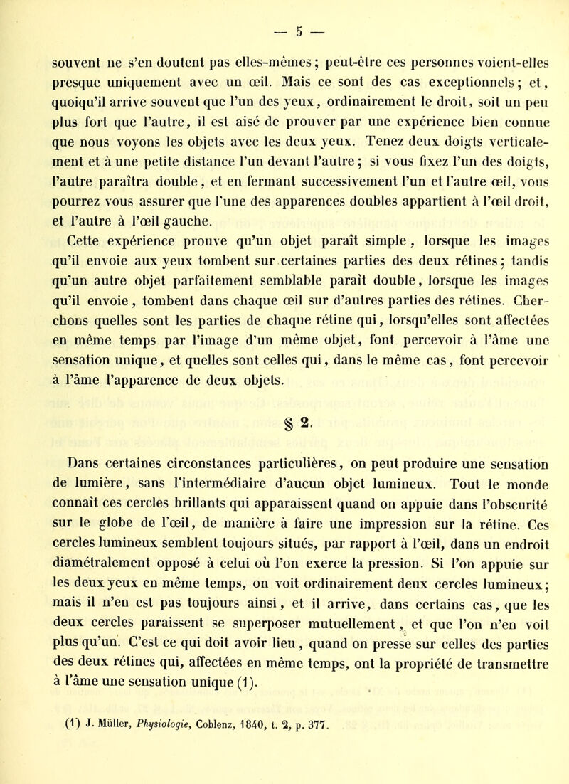 souvent ne s'en doutent pas elles-mêmes ; peut-être ces personnes voient-elles presque uniquement avec un œil. Mais ce sont des cas exceptionnels ; et, quoiqu'il arrive souvent que l'un des yeux, ordinairement le droit, soit un peu plus fort que l'autre, il est aisé de prouver par une expérience bien connue que nous voyons les objets avec les deux yeux. Tenez deux doigts verticale- ment et à une petite distance l'un devant l'autre ; si vous fixez l'un des doigts, l'autre paraîtra double, et en fermant successivement l'un et l'autre œil, vous pourrez vous assurer que l'une des apparences doubles appartient à l'œil droit, et l'autre à l'œil gauche. Cette expérience prouve qu'un objet paraît simple , lorsque les images qu'il envoie aux yeux tombent sur certaines parties des deux rétines; tandis qu'un autre objet parfaitement semblable paraît double, lorsque les images qu'il envoie , tombent dans chaque œil sur d'autres parties des rétines. Cher- chons quelles sont les parties de chaque rétine qui, lorsqu'elles sont affectées en même temps par l'image d'un même objet, font percevoir à l'àme une sensation unique, et quelles sont celles qui, dans le même cas, font percevoir à l'âme l'apparence de deux objets. § 2. Dans certaines circonstances particulières, on peut produire une sensation de lumière, sans l'intermédiaire d'aucun objet lumineux. Tout le monde connaît ces cercles brillants qui apparaissent quand on appuie dans l'obscurité sur le globe de l'œil, de manière à faire une impression sur la rétine. Ces cercles lumineux semblent toujours situés, par rapport à l'œil, dans un endroit diamétralement opposé à celui où l'on exerce la pression. Si l'on appuie sur les deux yeux en même temps, on voit ordinairement deux cercles lumineux; mais il n'en est pas toujours ainsi, et il arrive, dans certains cas, que les deux cercles paraissent se superposer mutuellement, et que l'on n'en voit plus qu'un. C'est ce qui doit avoir lieu, quand on presse sur celles des parties des deux rétines qui, affectées en même temps, ont la propriété de transmettre à l'âme une sensation unique (1). (1) J. Mùller, Physiologie, Coblenz, 1840, t. % p. 377.