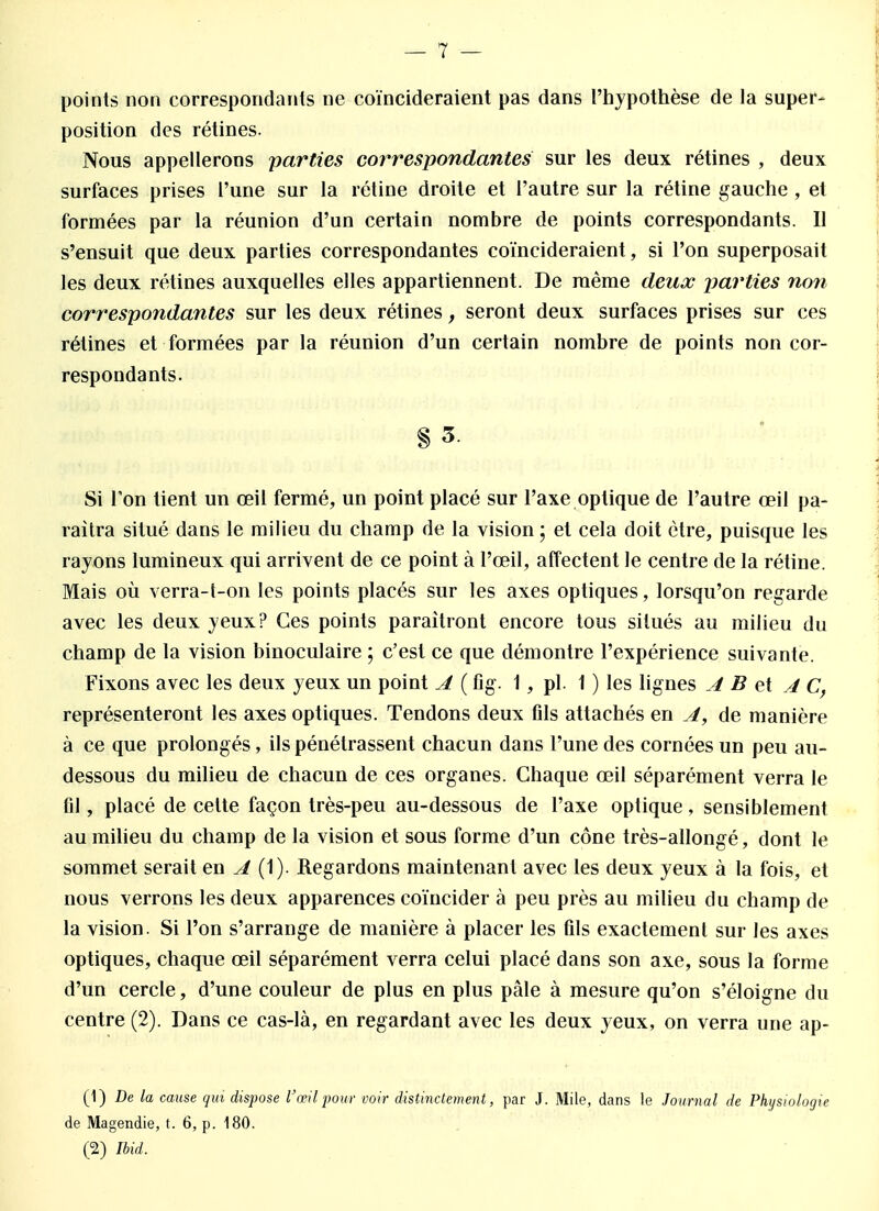 points non correspondants ne coïncideraient pas dans l'hypothèse de la super- position des rétines. Nous appellerons parties correspondantes sur les deux rétines , deux surfaces prises l'une sur la rétine droite et l'autre sur la rétine gauche , et formées par la réunion d'un certain nombre de points correspondants. Il s'ensuit que deux parties correspondantes coïncideraient, si l'on superposait les deux rétines auxquelles elles appartiennent. De même deux parties non correspondantes sur les deux rétines, seront deux surfaces prises sur ces rétines et formées par la réunion d'un certain nombre de points non cor- respondants. § 3. Si Ton lient un œil fermé, un point placé sur l'axe optique de l'autre œil pa- raîtra situé dans le milieu du champ de la vision ; et cela doit être, puisque les rayons lumineux qui arrivent de ce point à l'œil, affectent le centre de la rétine. Mais où verra-t-on les points placés sur les axes optiques, lorsqu'on regarde avec les deux yeux? Ces points paraîtront encore tous situés au milieu du champ de la vision binoculaire ; c'est ce que démontre l'expérience suivante. Fixons avec les deux yeux un point A ( fig. 1, pl. 1 ) les lignes A B et A C, représenteront les axes optiques. Tendons deux fils attachés en A, de manière à ce que prolongés, ils pénétrassent chacun dans l'une des cornées un peu au- dessous du milieu de chacun de ces organes. Chaque œil séparément verra le fil, placé de celte façon très-peu au-dessous de l'axe optique, sensiblement au milieu du champ de la vision et sous forme d'un cône très-allongé, dont le sommet serait en A. (t)- Regardons maintenant avec les deux yeux à la fois, et nous verrons les deux apparences coïncider à peu près au milieu du champ de la vision. Si l'on s'arrange de manière à placer les fils exactement sur les axes optiques, chaque œil séparément verra celui placé dans son axe, sous la forme d'un cercle, d'une couleur de plus en plus pâle à mesure qu'on s'éloigne du centre (2). Dans ce cas-là, en regardant avec les deux yeux, on verra une ap- (1) De la cause qui dispose l'œil pour voir distinctement, par J. Mile, dans le Journal de Physiologie de Magendie, t. 6, p. 180. (2) Ibid.