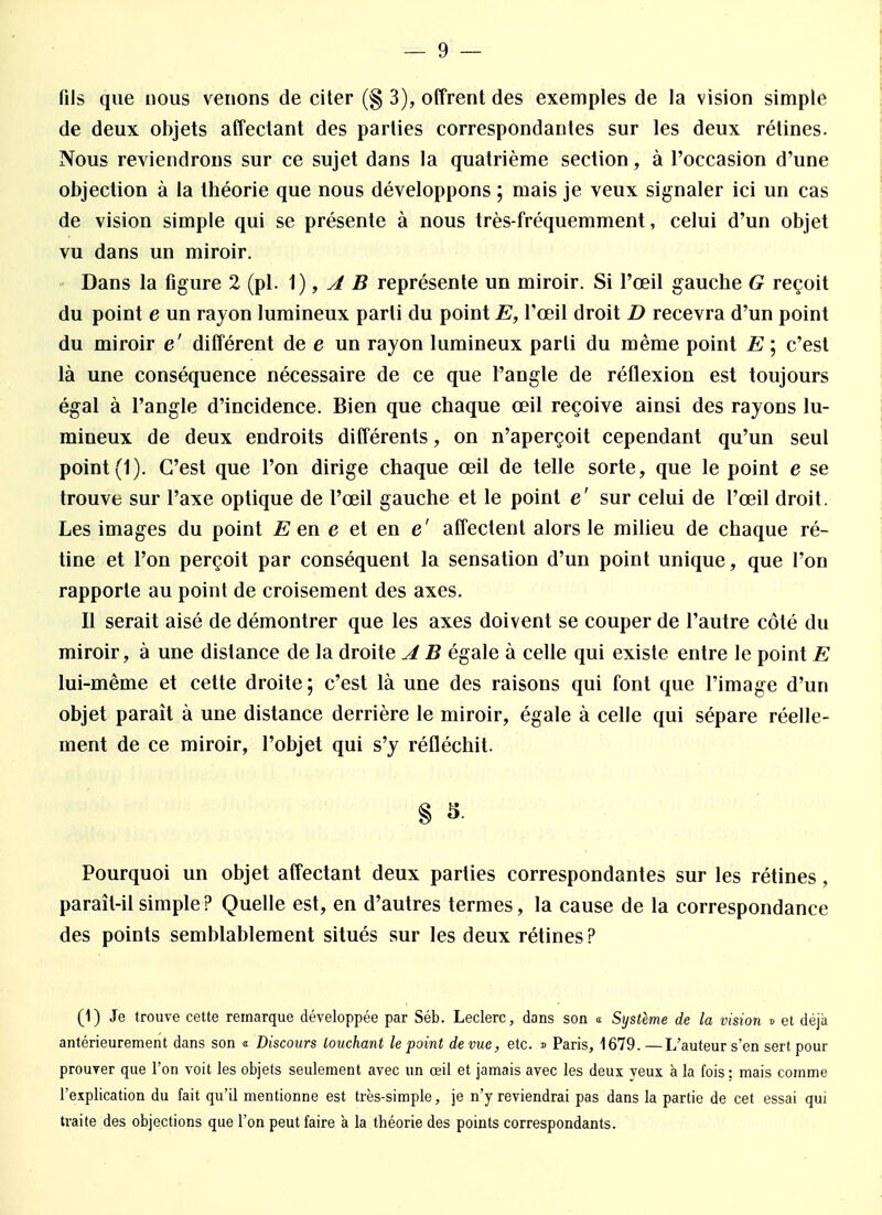 fils que nous venons de citer (§ 3), offrent des exemples de la vision simple de deux objets affectant des parties correspondantes sur les deux rétines. Nous reviendrons sur ce sujet dans la quatrième section, à l'occasion d'une objection à la théorie que nous développons ; mais je veux signaler ici un cas de vision simple qui se présente à nous très-fréquemment, celui d'un objet vu dans un miroir. Dans la figure 2 (pl. 1), A B représente un miroir. Si l'œil gauche G reçoit du point e un rayon lumineux parti du point E, l'œil droit D recevra d'un point du miroir e' différent de e un rayon lumineux parti du même point E ; c'est là une conséquence nécessaire de ce que l'angle de réflexion est toujours égal à l'angle d'incidence. Bien que chaque œil reçoive ainsi des rayons lu- mineux de deux endroits différents, on n'aperçoit cependant qu'un seul point (1). C'est que l'on dirige chaque œil de telle sorte, que le point e se trouve sur l'axe optique de l'œil gauche et le point e' sur celui de l'œil droit. Les images du point E en e et en e' affectent alors le milieu de chaque ré- tine et l'on perçoit par conséquent la sensation d'un point unique, que l'on rapporte au point de croisement des axes. Il serait aisé de démontrer que les axes doivent se couper de l'autre côté du miroir, à une dislance de la droite A B égale à celle qui existe entre le point E lui-même et cette droite; c'est là une des raisons qui font que l'image d'un objet parait à une distance derrière le miroir, égale à celle qui sépare réelle- ment de ce miroir, l'objet qui s'y réfléchit. § 5- Pourquoi un objet affectant deux parties correspondantes sur les rétines, paraît-il simple ? Quelle est, en d'autres termes, la cause de la correspondance des points semblablement situés sur les deux rétines? (1) Je trouve cette remarque développée par Séb. Leclerc, dons son a Système de la vision » et déjk antérieurement dans son a Discours louchant le point de vue, etc. j> Paris, 1679.—L'auteur s'en sert pour prouver que l'on voit les objets seulement avec un œil et jamais avec les deux veux à la fois : mais comme l'explication du fait qu'il mentionne est très-simple, je n'y reviendrai pas dans la partie de cet essai qui traite des objections que l'on peut faire à la théorie des points correspondants.