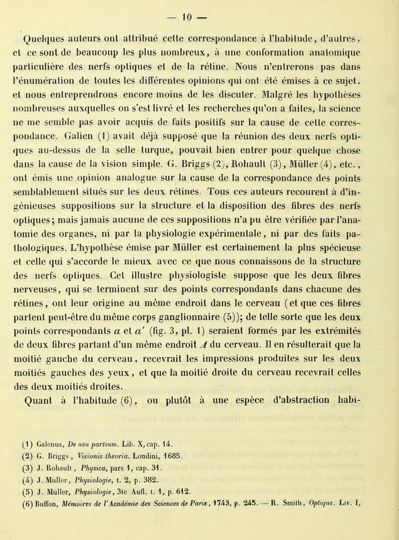 Quelques auteurs ont attribué cette correspondance à l'habitude, d'autres, et ce sont de beaucoup les plus nombreux, à une conformation anatomique particulière des nerfs optiques et de la rétine. Nous n'entrerons pas dans l'énumération de toutes les différentes opinions qui ont été émises à ce sujet, et nous entreprendrons encore moins de les discuter. Malgré les hypothèses nombreuses auxquelles on s'est livré et les recherches qu'on a faites, la science ne me semble pas avoir acquis de faits positifs sur la cause de cette corres- pondance. Galien (1) avait déjà supposé que la réunion des deux nerfs opti- ques au-dessus de la selle turque, pouvait bien entrer pour quelque chose dans la cause de la vision simple. G. Briggs (2), Rohault (3), Millier (4), etc., ont émis une opinion analogue sur la cause de la correspondance des points semblablement situés sur les deux rétines. Tous ces auteurs recourent à d'in- génieuses suppositions sur la structure et la disposition des fibres des nerfs optiques; mais jamais aucune de ces suppositions n'a pu être vérifiée parl'ana- tomie des organes, ni par la physiologie expérimentale, ni par des faits pa- thologiques. L'hypothèse émise par Millier est certainement la plus spécieuse et celle qui s'accorde le mieux avec ce que nous connaissons de la structure des nerfs optiques. Cet illustre physiologiste suppose que les deux fibres nerveuses, qui se terminent sur des points correspondants dans chacune des rétines, ont leur origine au môme endroit dans le cerveau ( et que ces fibres partent peut-être du même corps ganglionnaire (5)); de telle sorte que les deux points correspondants a el a' (fig. 3, pl. 1) seraient formés par les extrémités de deux fibres partant d'un même endroit A du cerveau. Il en résulterait que la moitié gauche du cerveau, recevrait les impressions produites sur les deux moitiés gauches des yeux, et que la moitié droite du cerveau recevrait celles des deux moitiés droites. Quant à l'habitude (6), ou plutôt à une espèce d'abstraction habi- (1) Galenus, De usu partium. Lib. X, cap. 14. (2) G. Briggs, Visionis theoria. Londini, 1685. (3) J. Rohault, Physica, pars 1, cap. 31. (4) J. Millier, Physiologie, t. 2, p. 382. (5) J. Mùller, Physiologie, 3te Aufl. t. 1, p. 612. (6) Buffon, Mémoires de l'Académie des Sciences de Paris, 17-43, p. 245. — R. Smith, Optique. Liv. I,