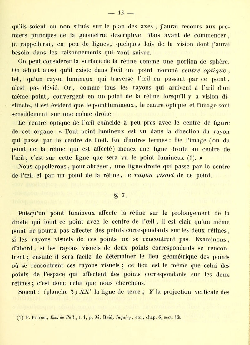 qu'ils soient ou non situés sur le plan des axes , j'aurai recours aux pre- miers principes de la géométrie descriptive. Mais avant de commencer , je rappellerai, en peu de lignes, quelques lois de la vision dont j'aurai besoin dans les raisonnements qui vont suivre. On peut considérer la surface de la rétine comme une portion de sphère. On admet aussi qu'il existe dans l'œil un point nommé centre optique , tel, qu'un rayon lumineux qui traverse l'œil en passant par ce point , n'est pas dévié. Or, comme tous les rayons qui arrivent à l'œil d'un même point, convergent en un point de la rétine lorsqu'il y a vision di- stincte, il est évident que le point lumineux, le centre optique et l'image sont sensiblement sur une même droite. Le centre optique de l'œil coïncide à peu près avec le centre de figure de cet organe. « Tout point lumineux est vu dans la direction du rayon qui passe par le centre de l'œil. En d'autres ternies: De l'image (ou du point de la rétine qui est affecté) menez une ligne droite au centre de l'œil; c'est sur cette ligne que sera vu le point lumineux (1). » Nous appellerons, pour abréger, une ligne droite qui passe par le centre de l'œil et par un point de la rétine, le rayon visuel de ce point. § 7. Puisqu'un point lumineux affecte la rétine sur le prolongement de la droite qui joint ce point avec le centre de l'œil, il est clair qu'un même point ne pourra pas affecter des points correspondants sur les deux rétines, si les rayons visuels de ces points ne se rencontrent pas. Examinons , d'abord , si les rayons visuels de deux points correspondants se rencon- trent ; ensuite il sera facile de déterminer le lieu géométrique des points où se rencontrent ces rayons visuels ; ce lieu est le même que celui des points de l'espace qui affectent des points correspondants sur les deux rétines ; c'est donc celui que nous cherchons. Soient : (planche 2) XX' la ligne de terre ; Y la projection verticale des