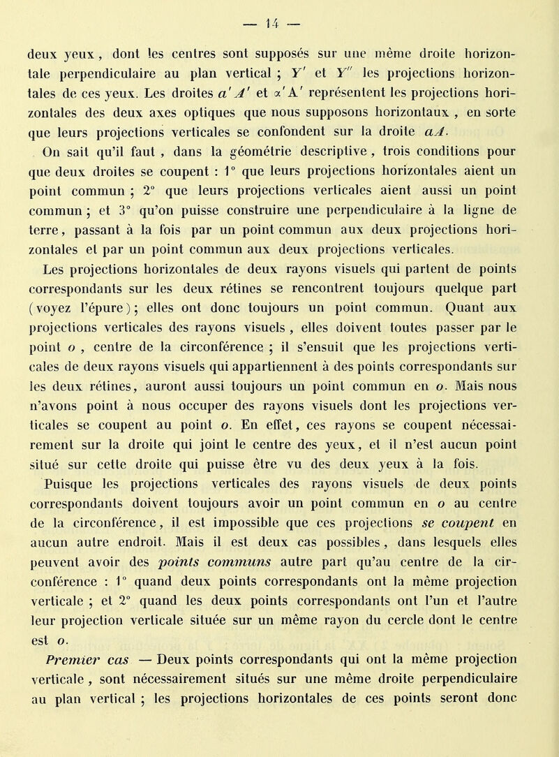 deux yeux , dont les centres sont supposés sur une même droite horizon- tale perpendiculaire au plan vertical ; Y' et Y les projections horizon- tales de ces yeux. Les droites a' A' et a'À' représentent les projections hori- zontales des deux axes optiques que nous supposons horizontaux , en sorte que leurs projections verticales se confondent sur la droite aA. On sait qu'il faut , dans la géométrie descriptive , trois conditions pour que deux droites se coupent : 1° que leurs projections horizontales aient un point commun ; 2° que leurs projections verticales aient aussi un point commun ; et 3° qu'on puisse construire une perpendiculaire à la ligne de terre, passant à la fois par un point commun aux deux projections hori- zontales et par un point commun aux deux projections verticales. Les projections horizontales de deux rayons visuels qui partent de points correspondants sur les deux rétines se rencontrent toujours quelque part (voyez l'épure); elles ont donc toujours un point commun. Quant aux projections verticales des rayons visuels , elles doivent toutes passer par le point o , centre de la circonférence ; il s'ensuit que les projections verti- cales de deux rayons visuels qui appartiennent à des points correspondants sur les deux rétines, auront aussi toujours un point commun en o. Mais nous n'avons point à nous occuper des rayons visuels dont les projections ver- ticales se coupent au point o. En effet, ces rayons se coupent nécessai- rement sur la droite qui joint le centre des yeux, et il n'est aucun point situé sur cette droite qui puisse être vu des deux yeux à la fois. Puisque les projections verticales des rayons visuels de deux points correspondants doivent toujours avoir un point commun en o au centre de la circonférence, il est impossible que ces projections se coupent en aucun autre endroit. Mais il est deux cas possibles, dans lesquels elles peuvent avoir des points communs autre part qu'au centre de la cir- conférence : 1° quand deux points correspondants ont la même projection verticale ; et 2° quand les deux points correspondants ont l'un et l'autre leur projection verticale située sur un même rayon du cercle dont le centre est o. Premier cas — Deux points correspondants qui ont la même projection verticale , sont nécessairement situés sur une même droite perpendiculaire au plan vertical ; les projections horizontales de ces points seront donc